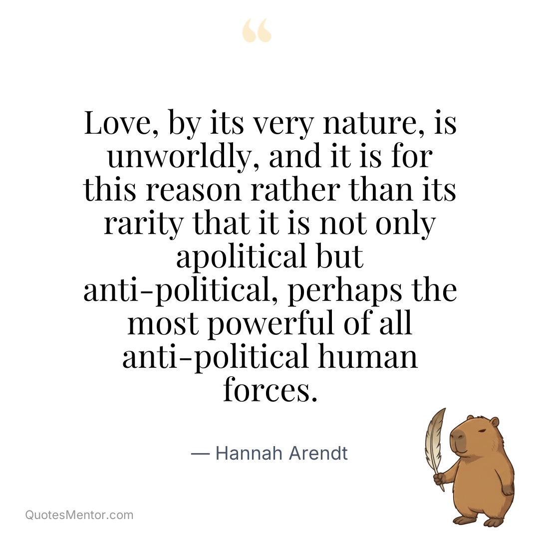 Love, by its very nature, is unworldly, and it is for this reason rather than its rarity that it is not only apolitical but anti-political, perhaps the most powerful of all anti-political human forces. - Hannah Arendt