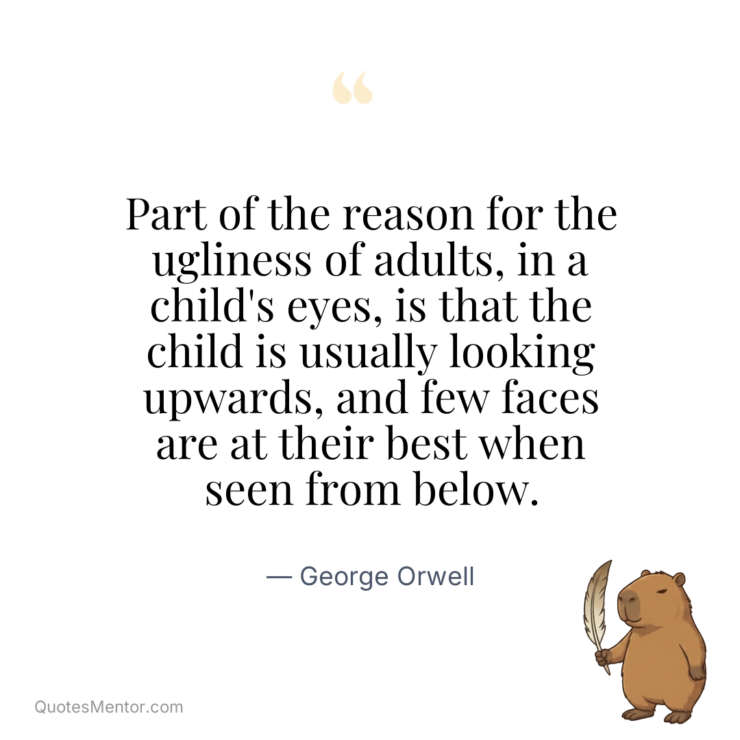 Part of the reason for the ugliness of adults, in a child’s eyes, is that the child is usually looking upwards, and few faces are at their best when seen from below. - George Orwell