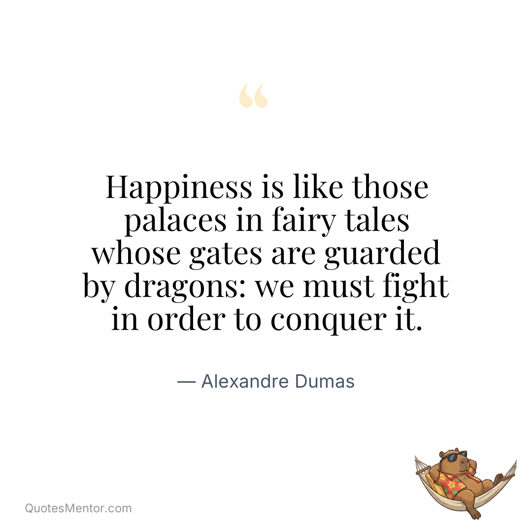 Happiness is like those palaces in fairy tales whose gates are guarded by dragons: we must fight in order to conquer it. - Alexandre Dumas
