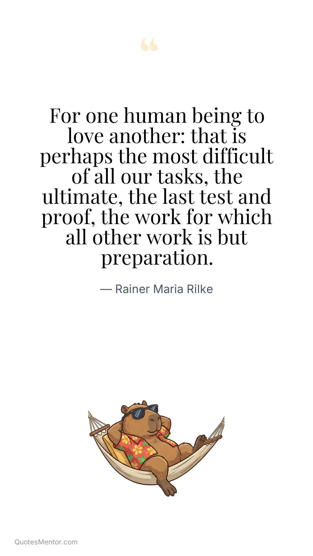 For one human being to love another: that is perhaps the most difficult of all our tasks, the ultimate, the last test and proof, the work for which all other work is but preparation. - Rainer Maria Rilke
