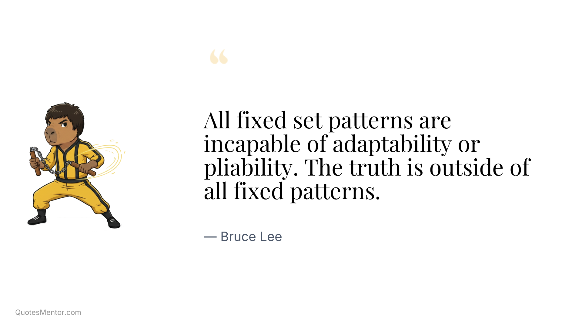 All fixed set patterns are incapable of adaptability or pliability. The truth is outside of all fixed patterns. - Bruce Lee