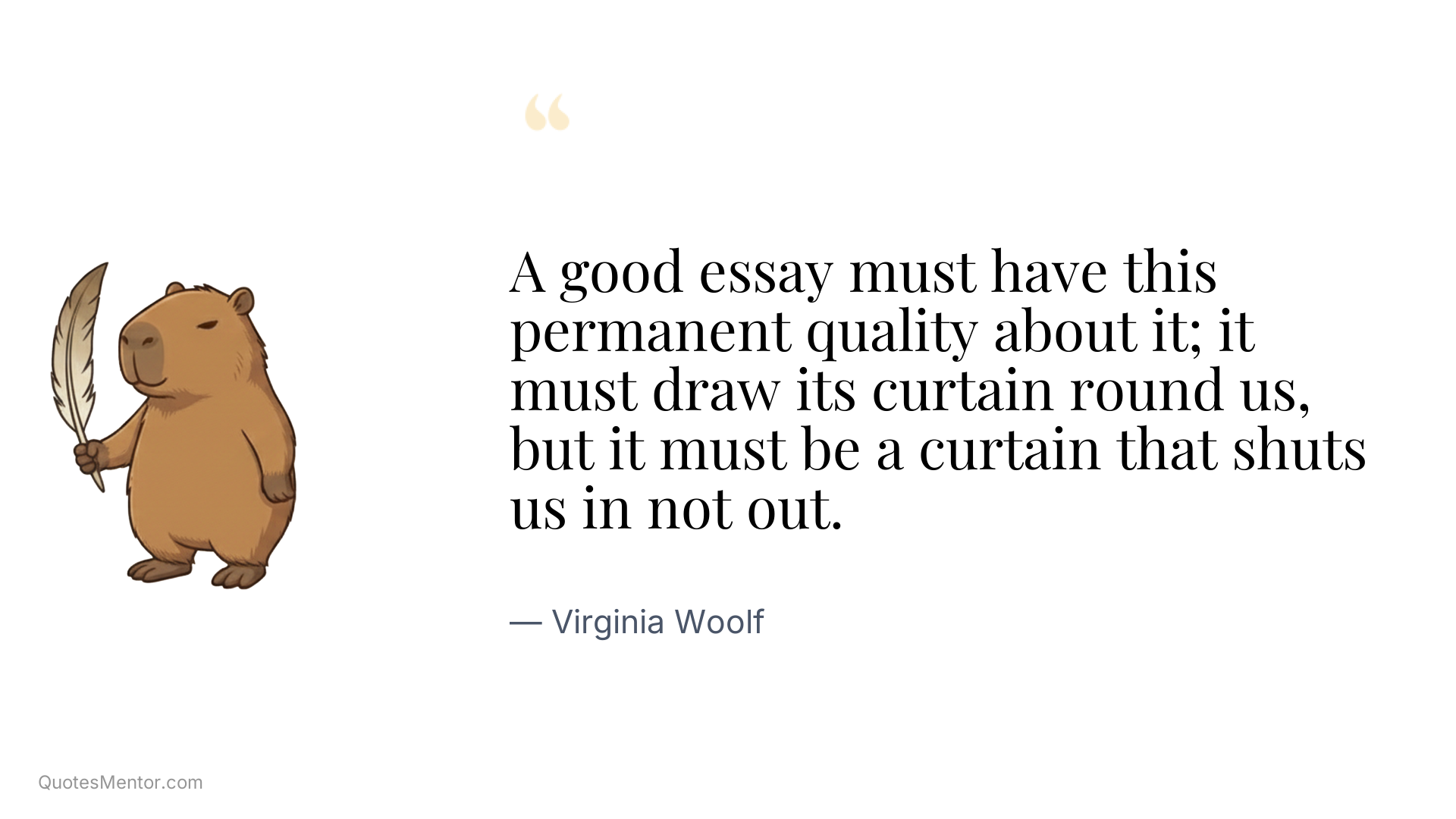 A good essay must have this permanent quality about it; it must draw its curtain round us, but it must be a curtain that shuts us in not out. - Virginia Woolf