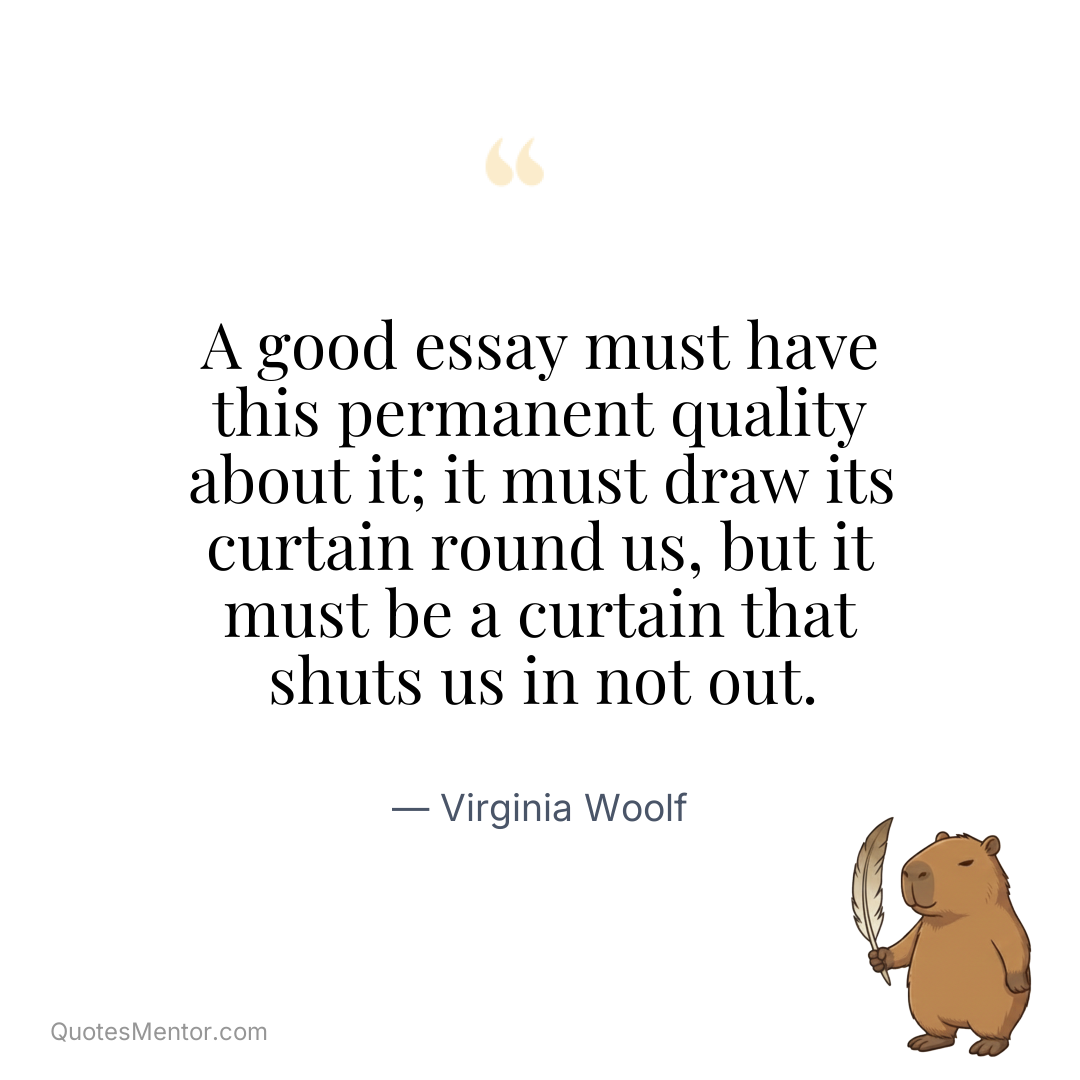 A good essay must have this permanent quality about it; it must draw its curtain round us, but it must be a curtain that shuts us in not out. - Virginia Woolf
