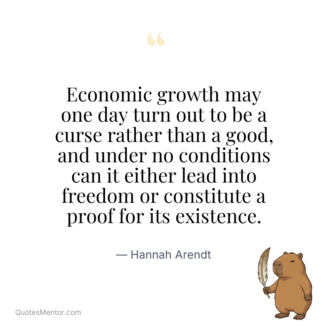 Economic growth may one day turn out to be a curse rather than a good, and under no conditions can it either lead into freedom or constitute a proof for its existence. - Hannah Arendt