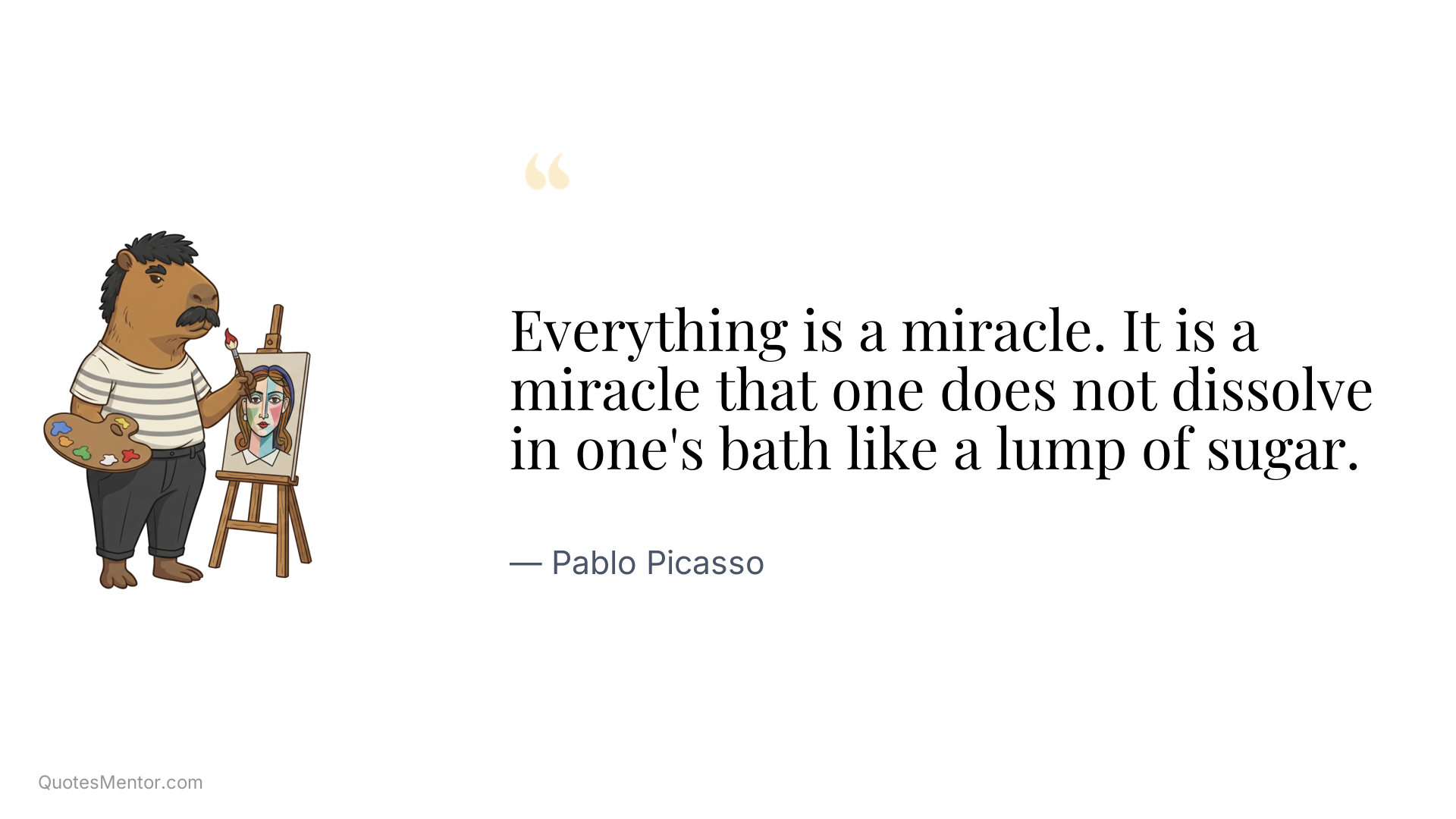 Everything is a miracle. It is a miracle that one does not dissolve in one's bath like a lump of sugar. - Pablo Picasso