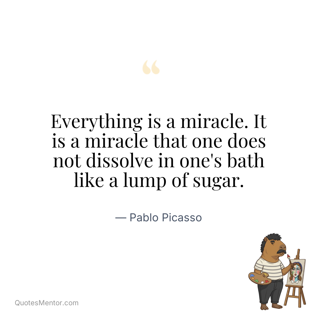 Everything is a miracle. It is a miracle that one does not dissolve in one's bath like a lump of sugar. - Pablo Picasso
