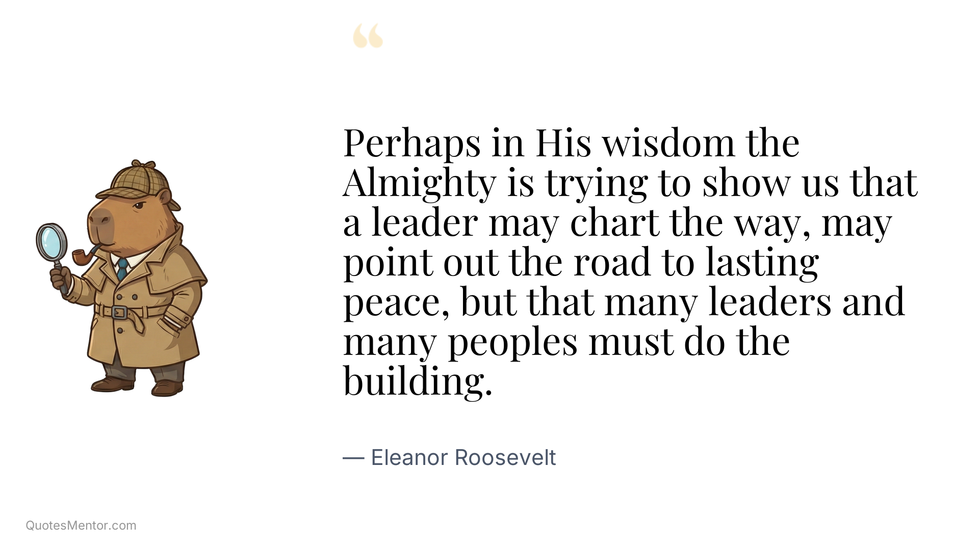Perhaps in His wisdom the Almighty is trying to show us that a leader may chart the way, may point out the road to lasting peace, but that many leaders and many peoples must do the building. - Eleanor Roosevelt