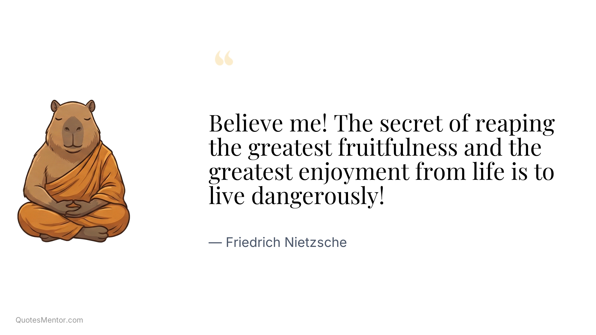 Believe me! The secret of reaping the greatest fruitfulness and the greatest enjoyment from life is to live dangerously! - Friedrich Nietzsche
