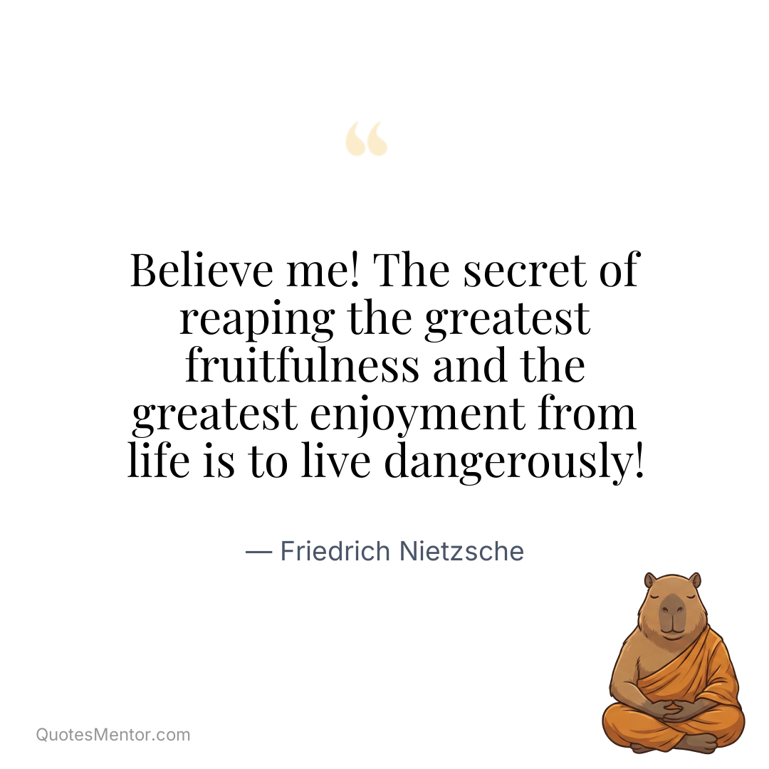 Believe me! The secret of reaping the greatest fruitfulness and the greatest enjoyment from life is to live dangerously! - Friedrich Nietzsche