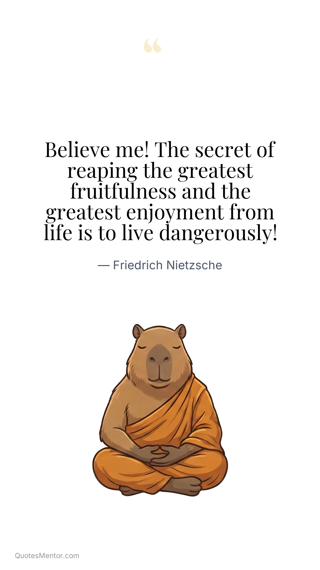 Believe me! The secret of reaping the greatest fruitfulness and the greatest enjoyment from life is to live dangerously! - Friedrich Nietzsche