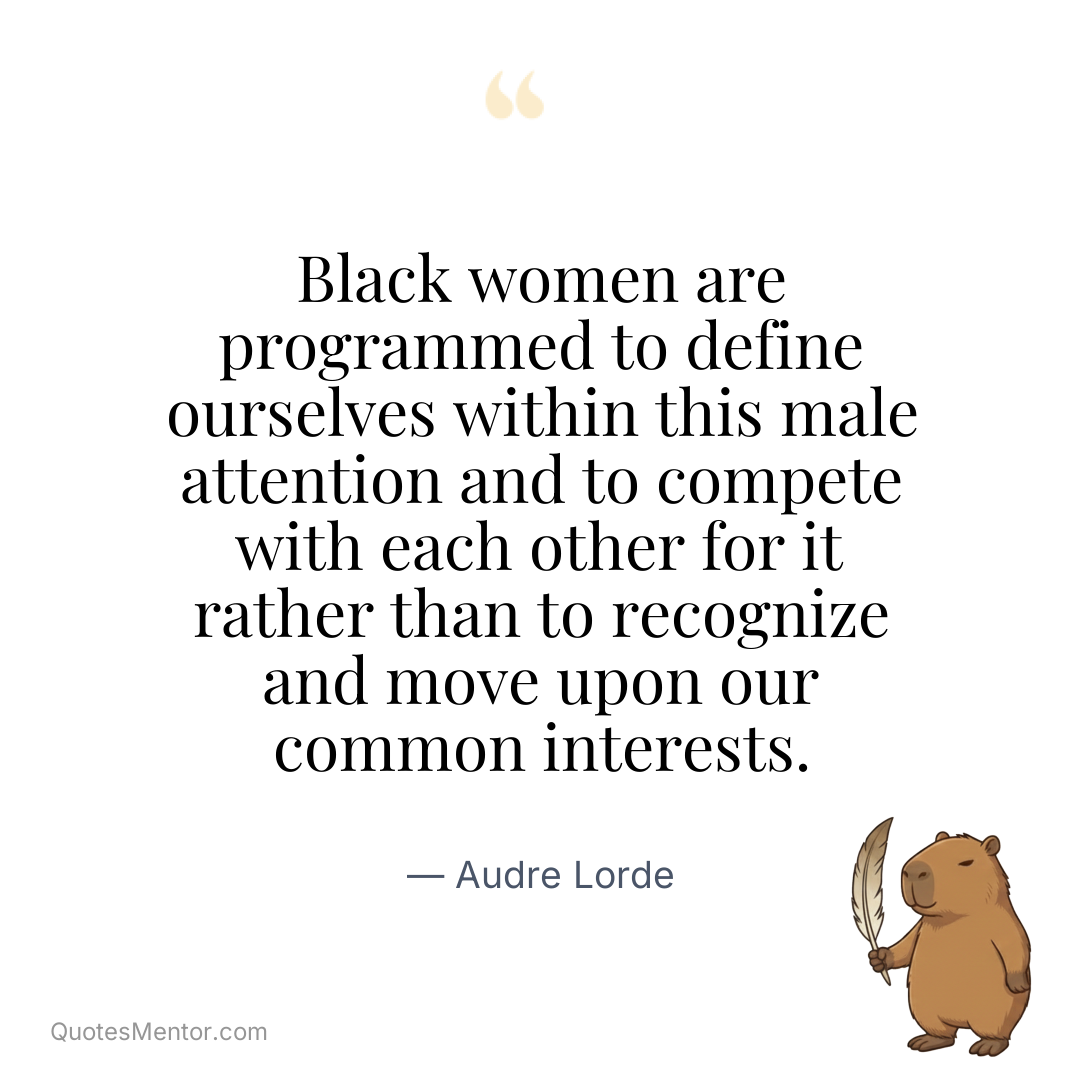Black women are programmed to define ourselves within this male attention and to compete with each other for it rather than to recognize and move upon our common interests. - Audre Lorde