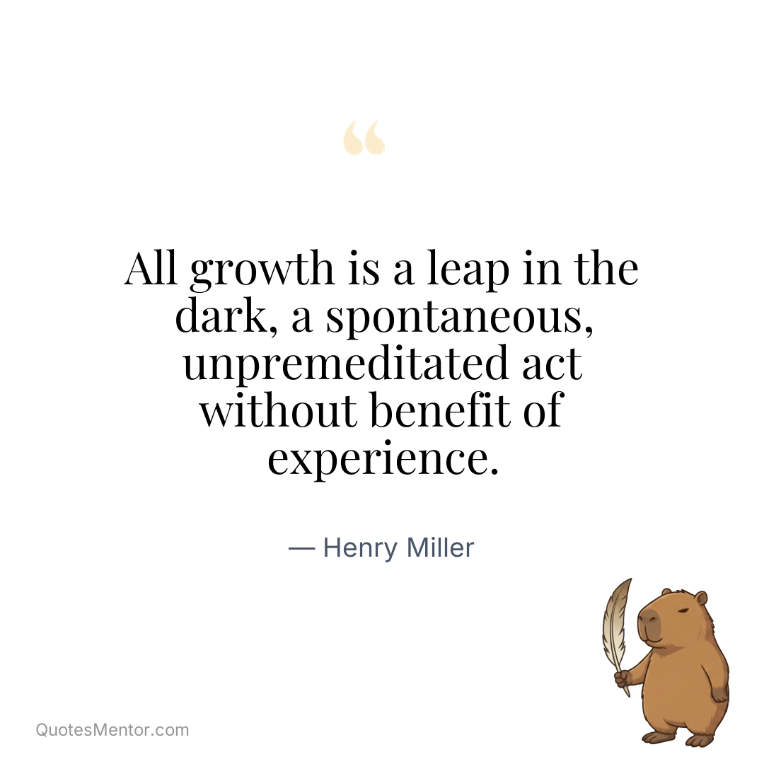 All growth is a leap in the dark, a spontaneous, unpremeditated act without benefit of experience. - Henry Miller