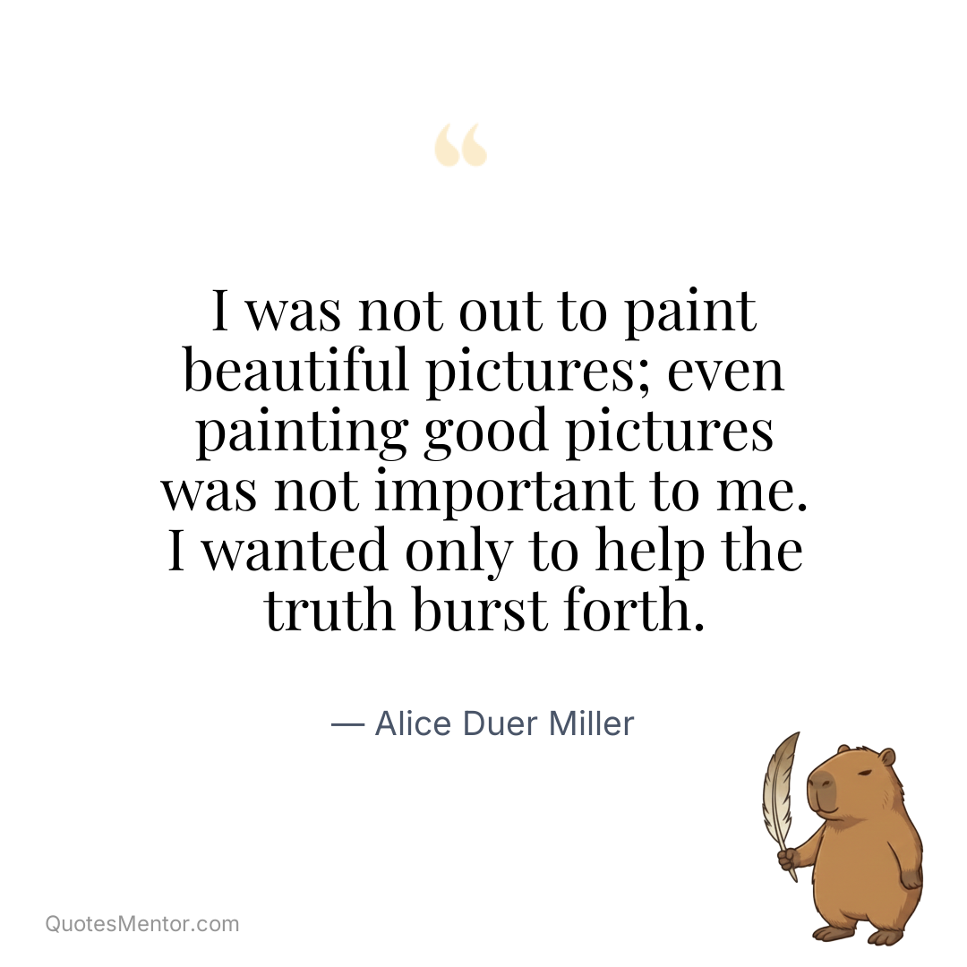 I was not out to paint beautiful pictures; even painting good pictures was not important to me. I wanted only to help the truth burst forth. - Alice Duer Miller