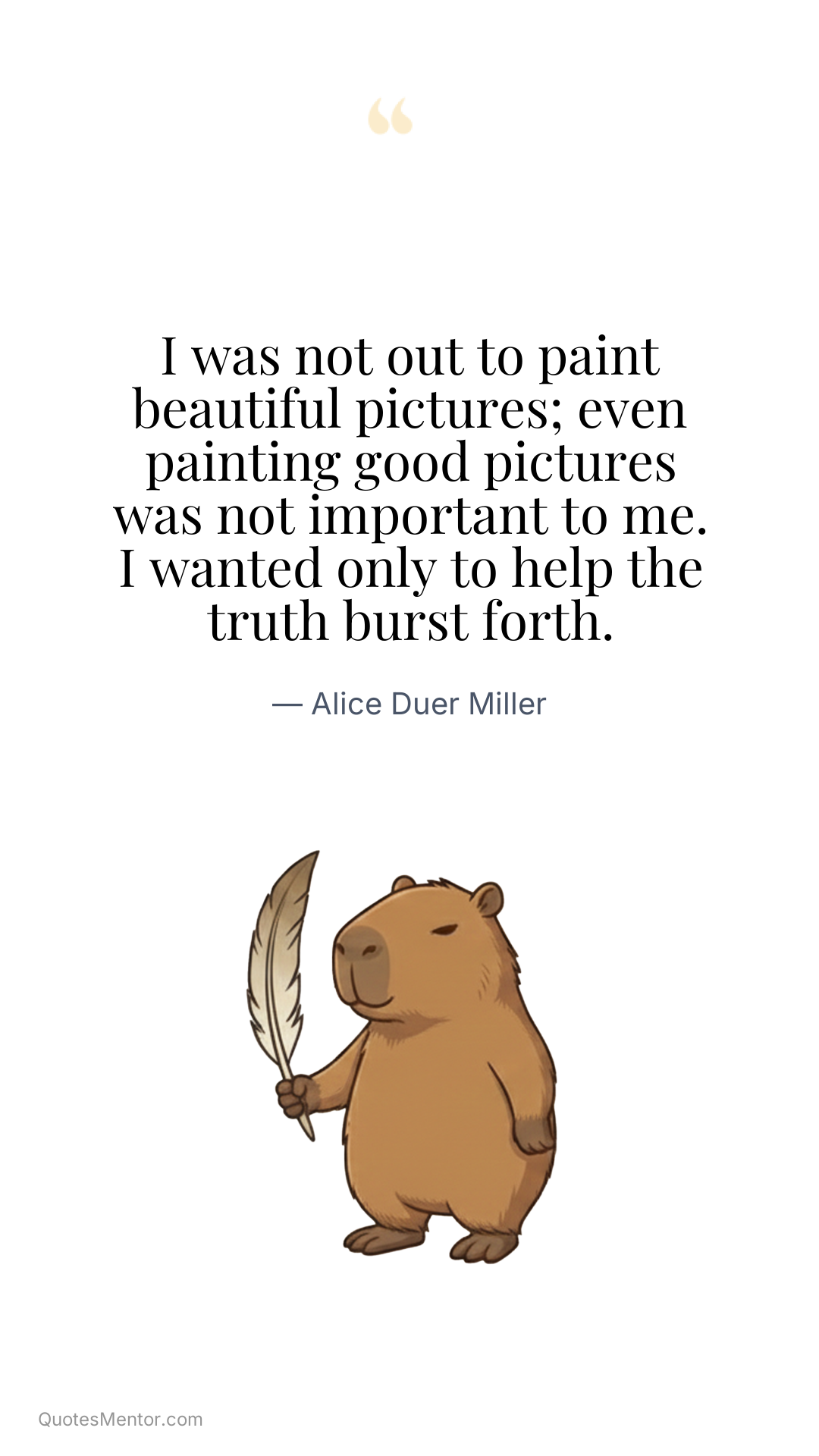 I was not out to paint beautiful pictures; even painting good pictures was not important to me. I wanted only to help the truth burst forth. - Alice Duer Miller