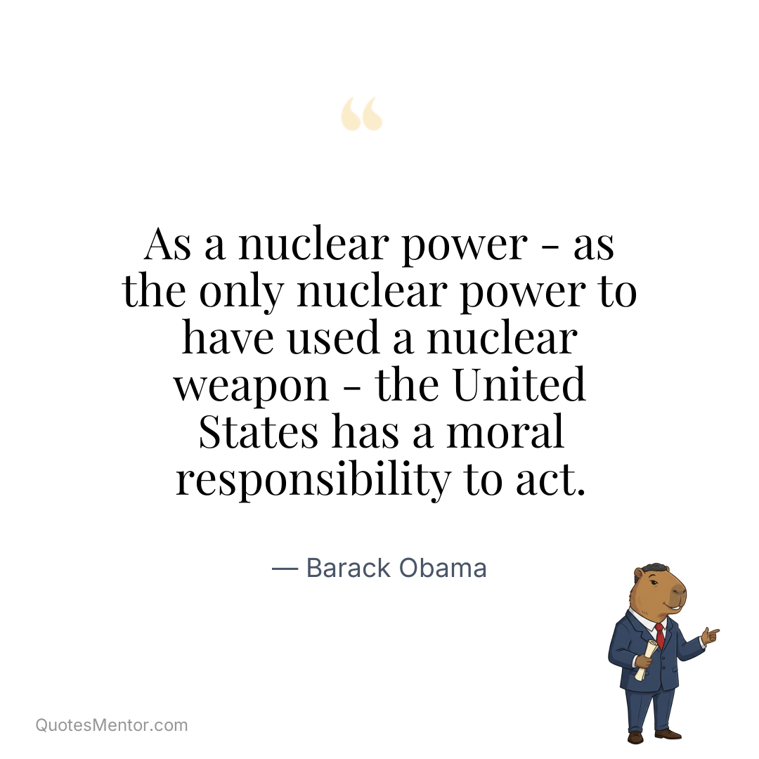 As a nuclear power - as the only nuclear power to have used a nuclear weapon - the United States has a moral responsibility to act. - Barack Obama
