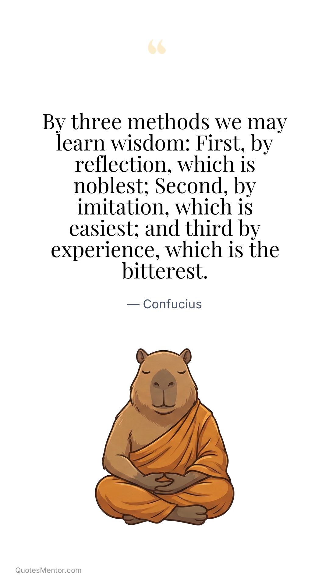 By three methods we may learn wisdom: First, by reflection, which is noblest; Second, by imitation, which is easiest; and third by experience, which is the bitterest. - Confucius
