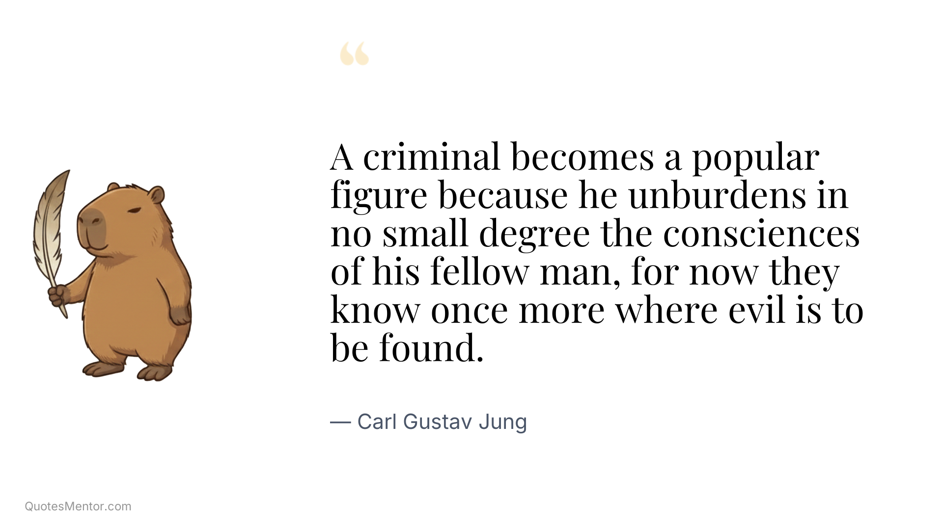 A criminal becomes a popular figure because he unburdens in no small degree the consciences of his fellow man, for now they know once more where evil is to be found. - Carl Gustav Jung