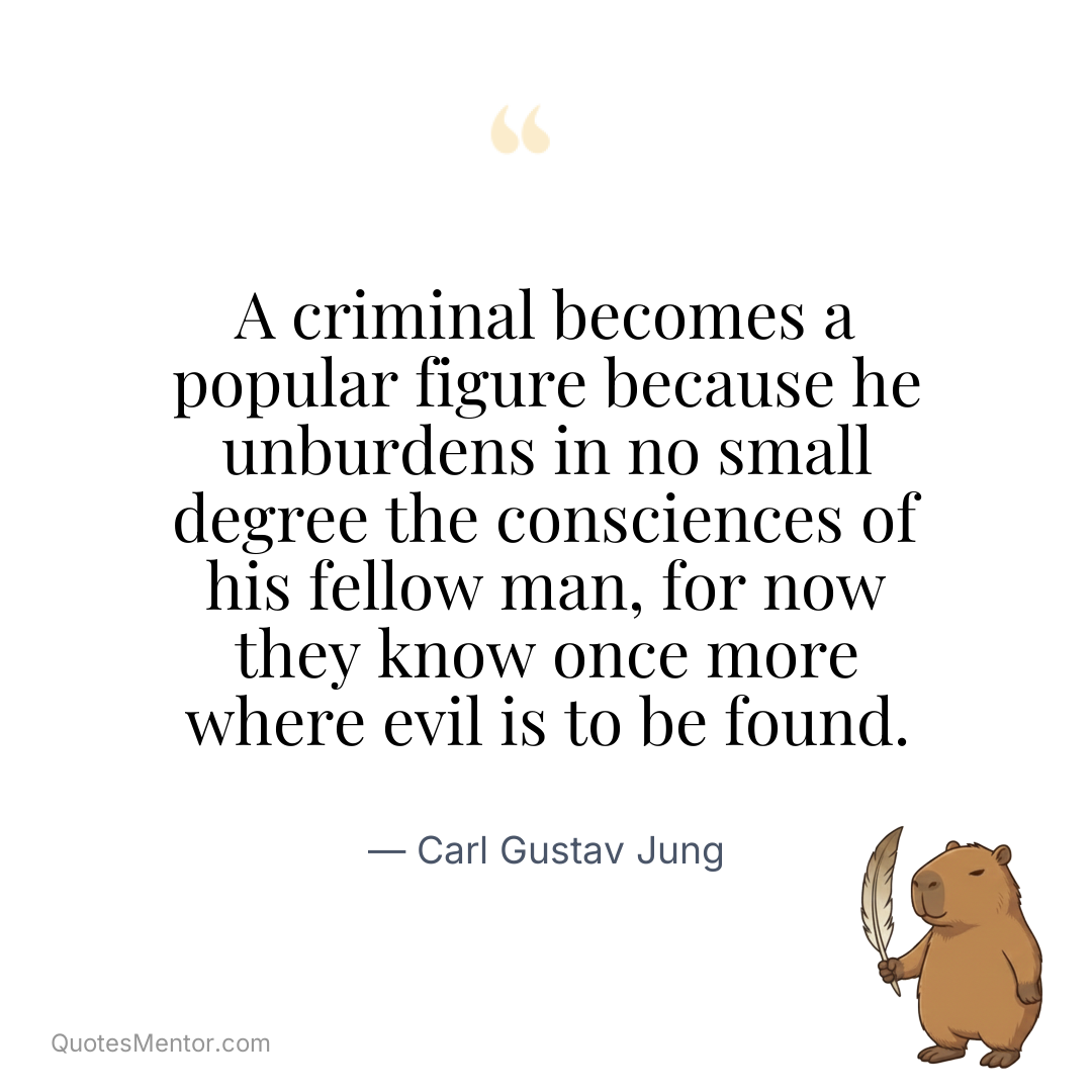 A criminal becomes a popular figure because he unburdens in no small degree the consciences of his fellow man, for now they know once more where evil is to be found. - Carl Gustav Jung