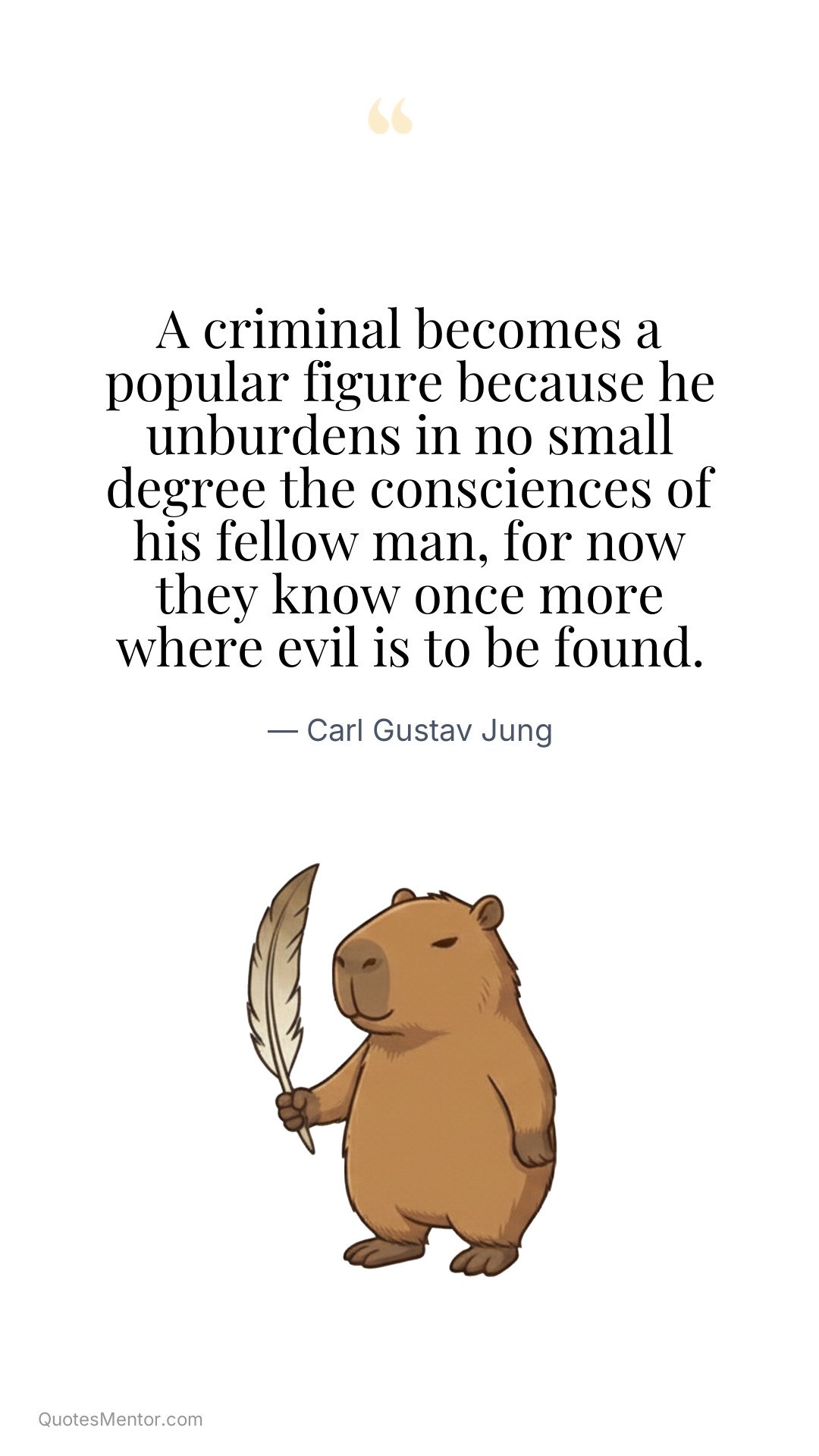 A criminal becomes a popular figure because he unburdens in no small degree the consciences of his fellow man, for now they know once more where evil is to be found. - Carl Gustav Jung