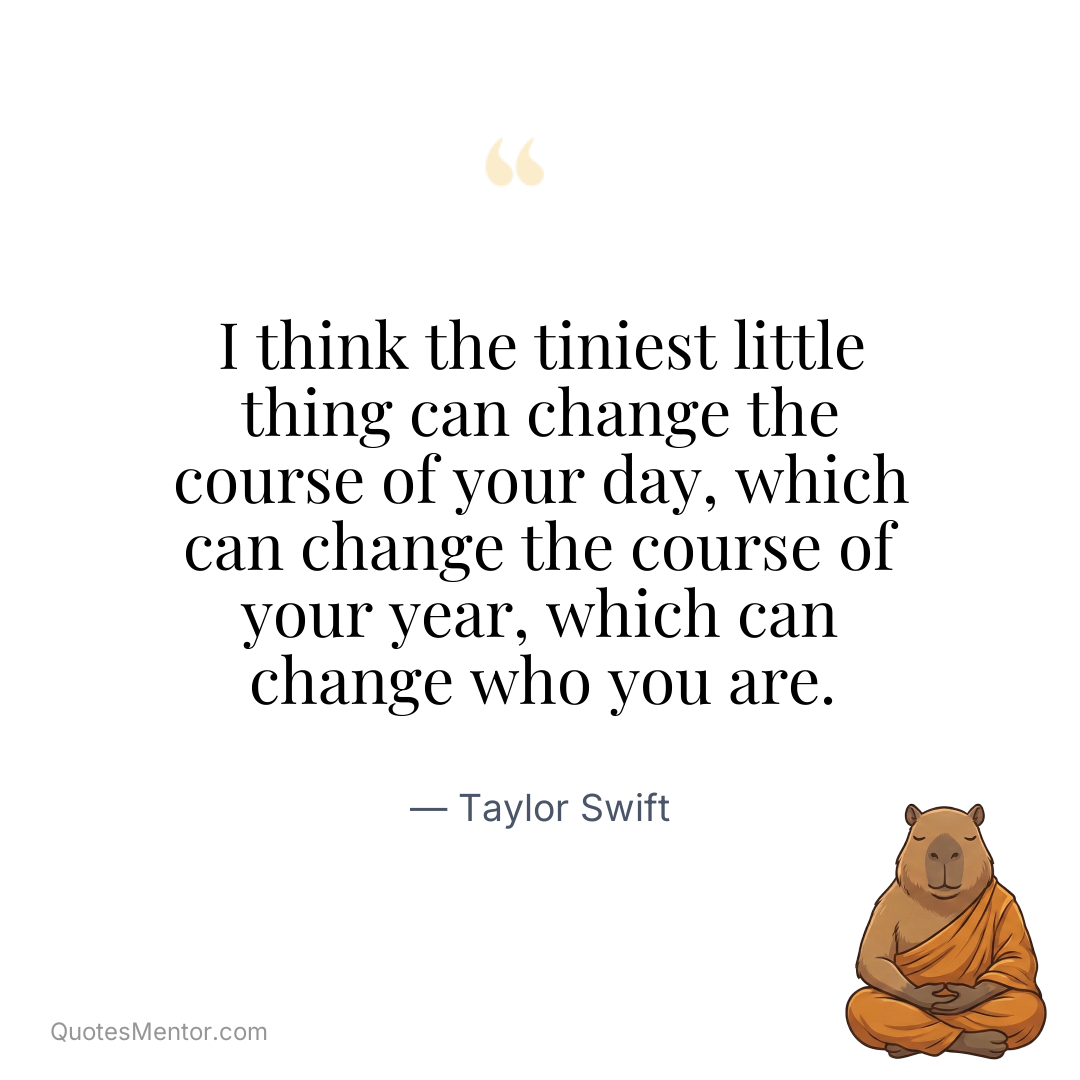 I think the tiniest little thing can change the course of your day, which can change the course of your year, which can change who you are. - Taylor Swift