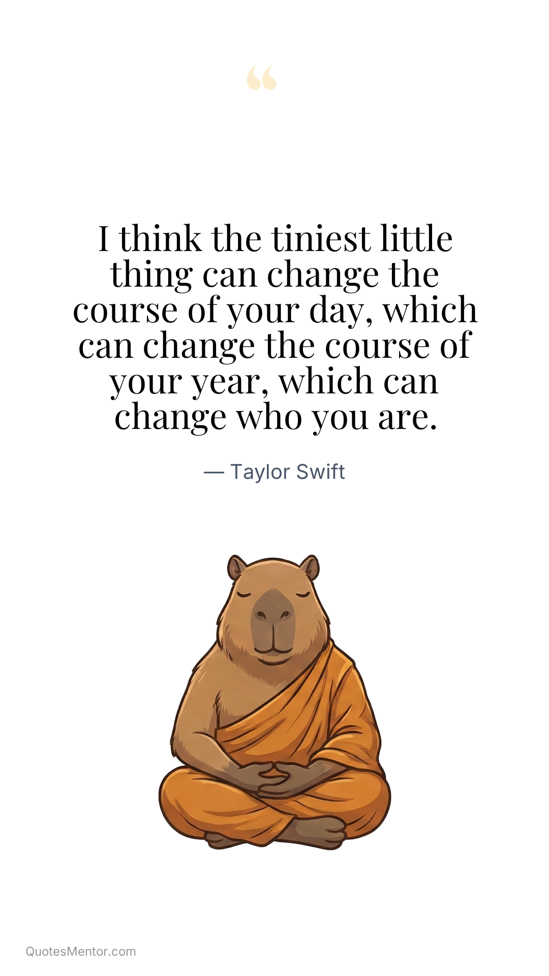 I think the tiniest little thing can change the course of your day, which can change the course of your year, which can change who you are. - Taylor Swift
