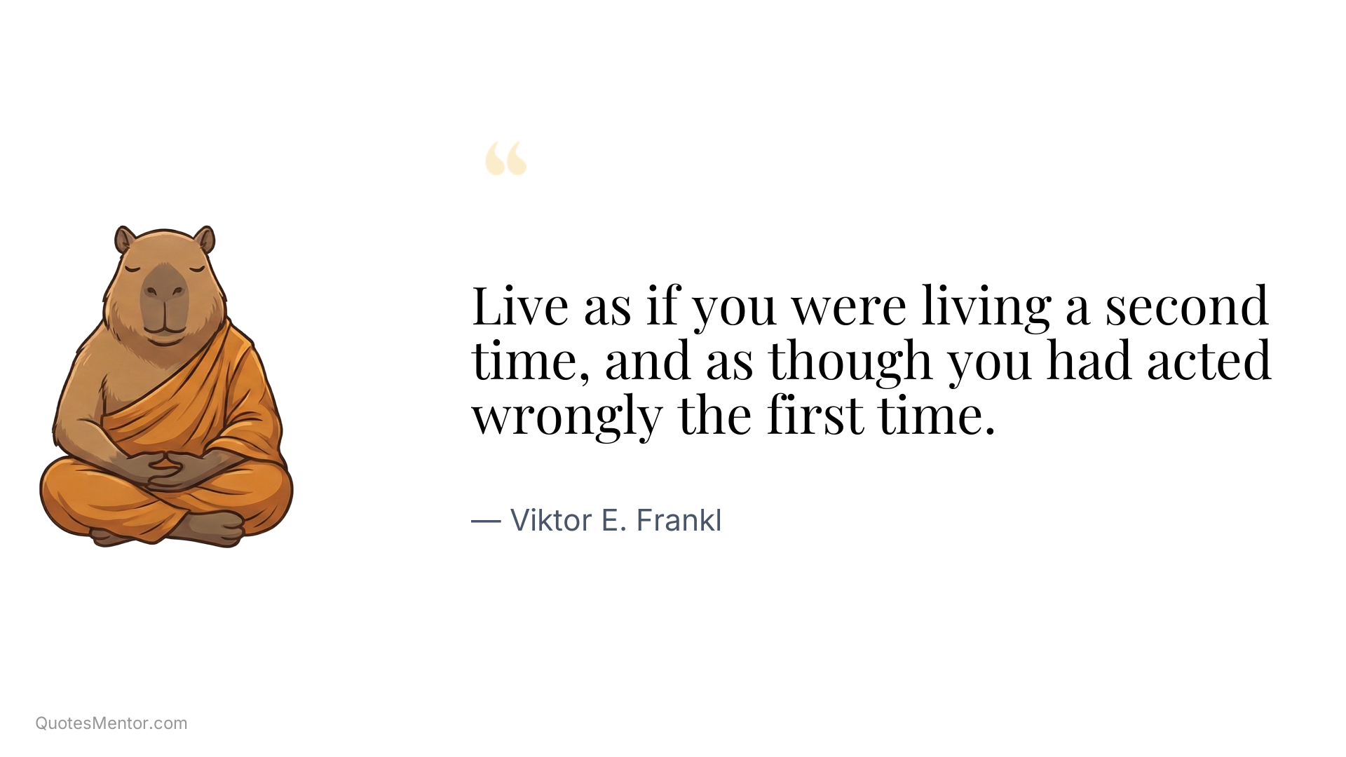 Live as if you were living a second time, and as though you had acted wrongly the first time. - Viktor E. Frankl