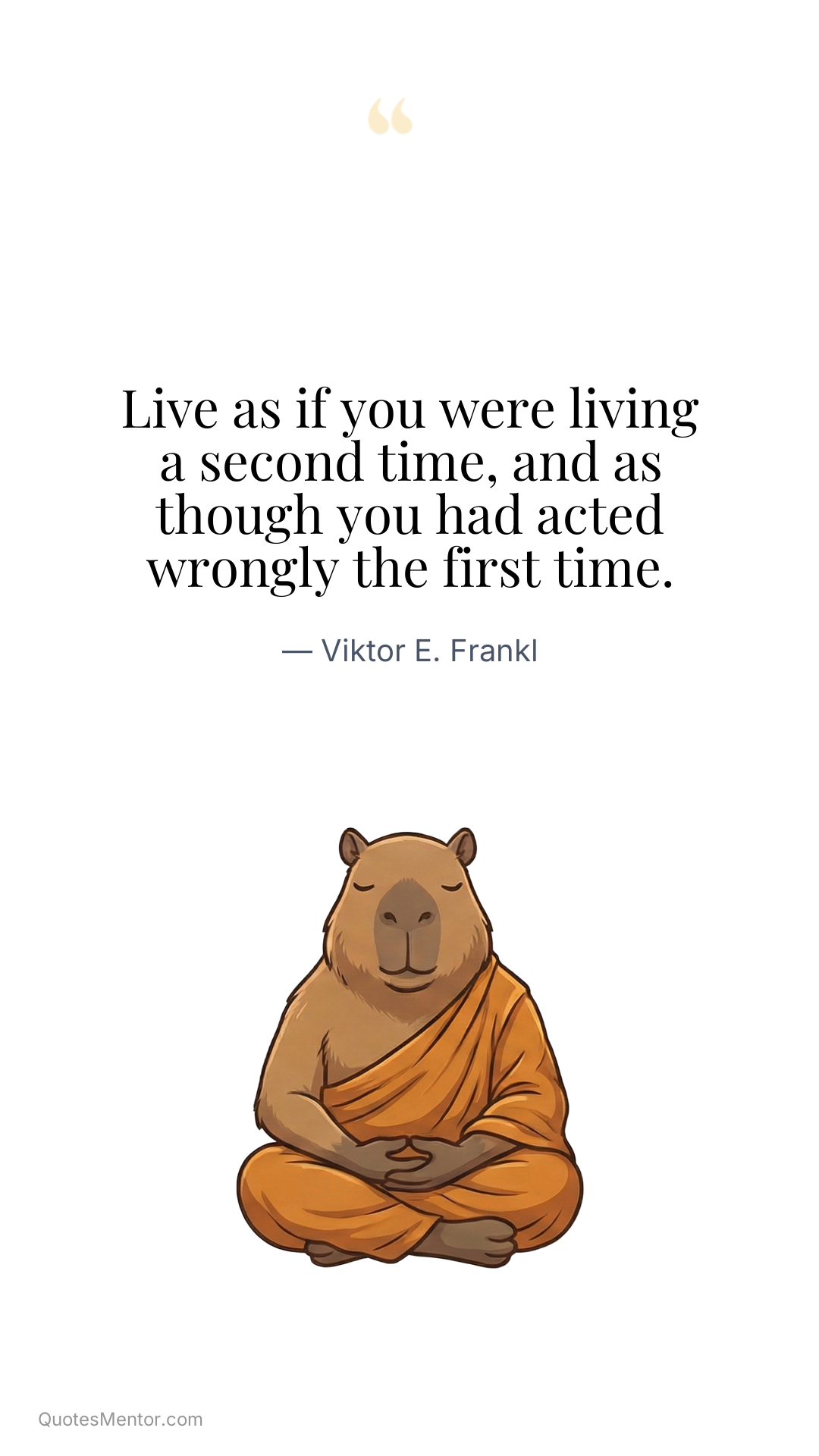Live as if you were living a second time, and as though you had acted wrongly the first time. - Viktor E. Frankl