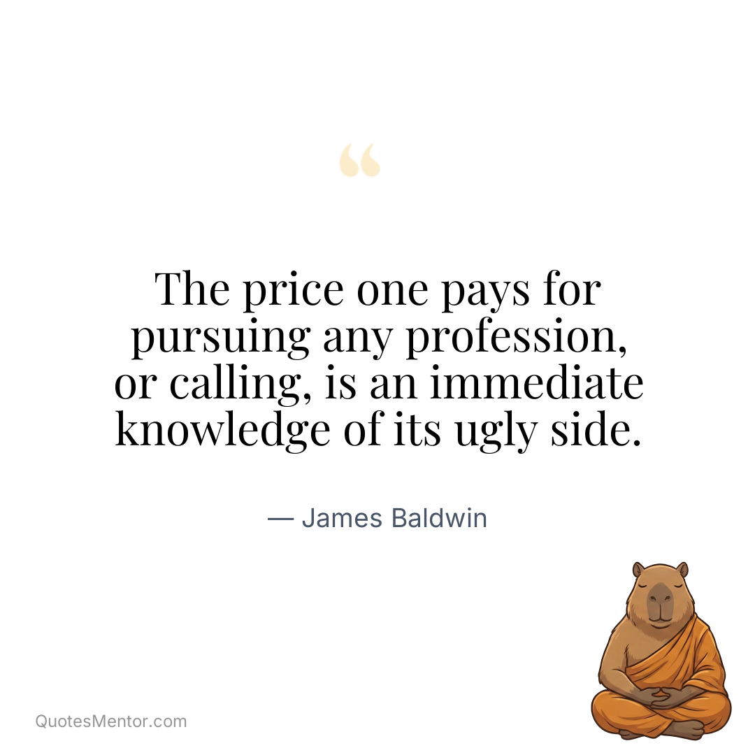 The price one pays for pursuing any profession, or calling, is an immediate knowledge of its ugly side. - James Baldwin
