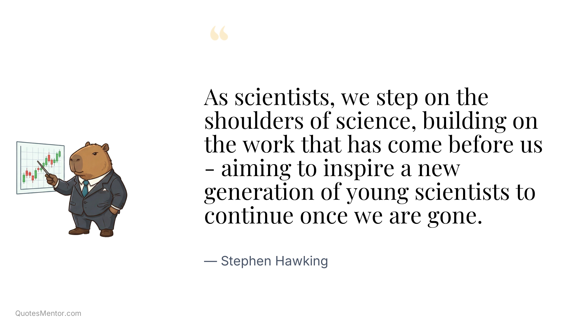 As scientists, we step on the shoulders of science, building on the work that has come before us - aiming to inspire a new generation of young scientists to continue once we are gone. - Stephen Hawking