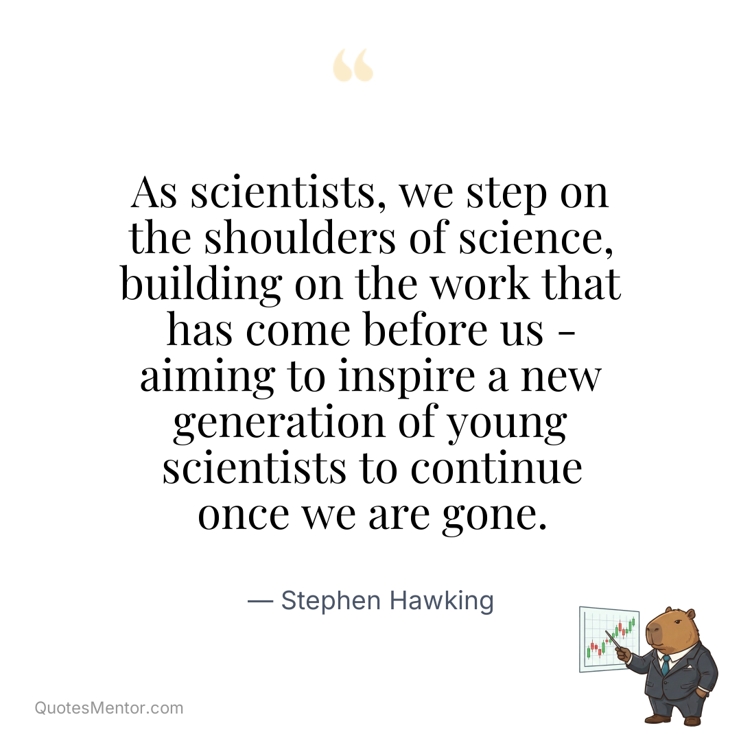 As scientists, we step on the shoulders of science, building on the work that has come before us – aiming to inspire a new generation of young scientists to continue once we are gone. - Stephen Hawking