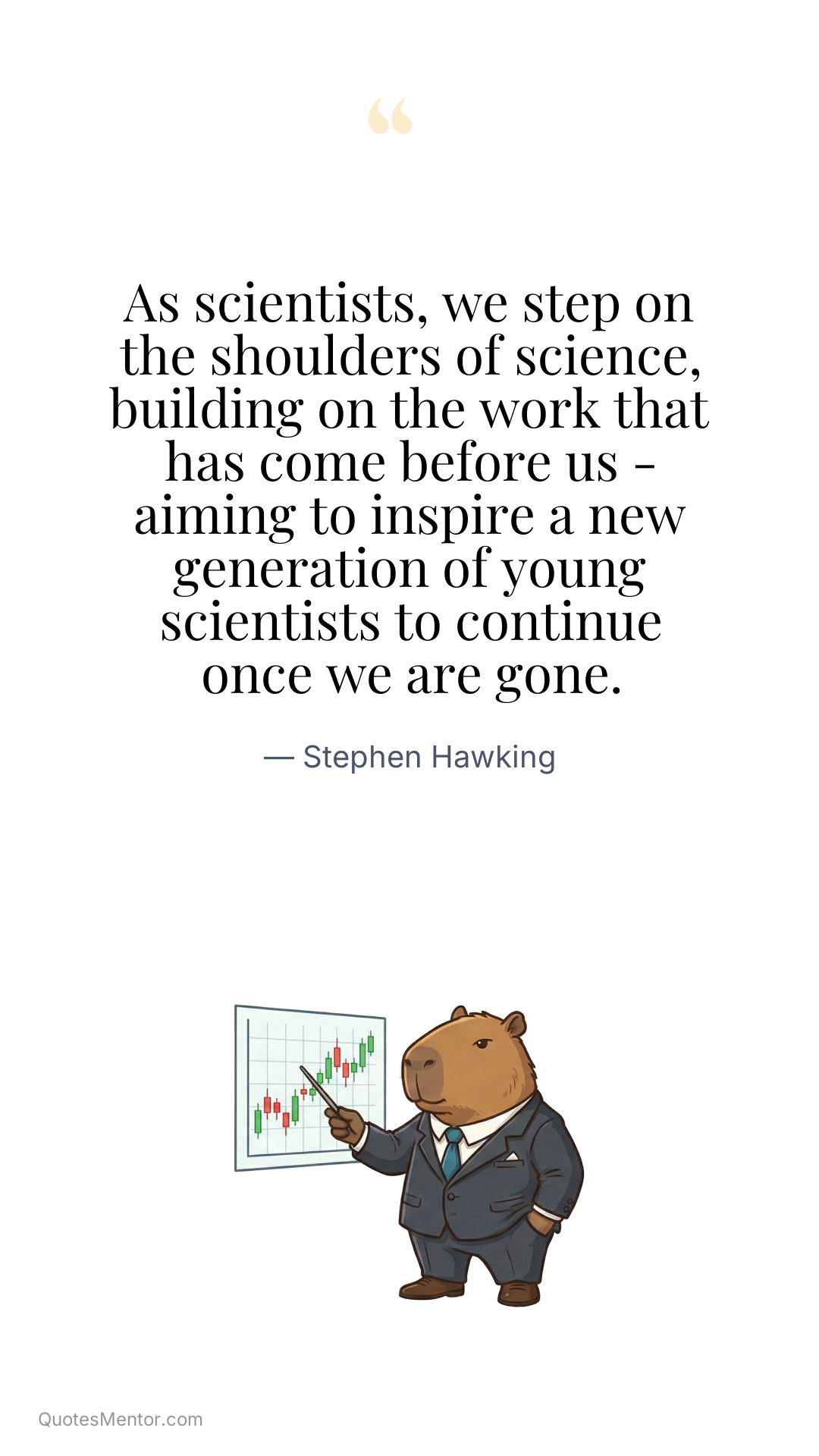 As scientists, we step on the shoulders of science, building on the work that has come before us - aiming to inspire a new generation of young scientists to continue once we are gone. - Stephen Hawking