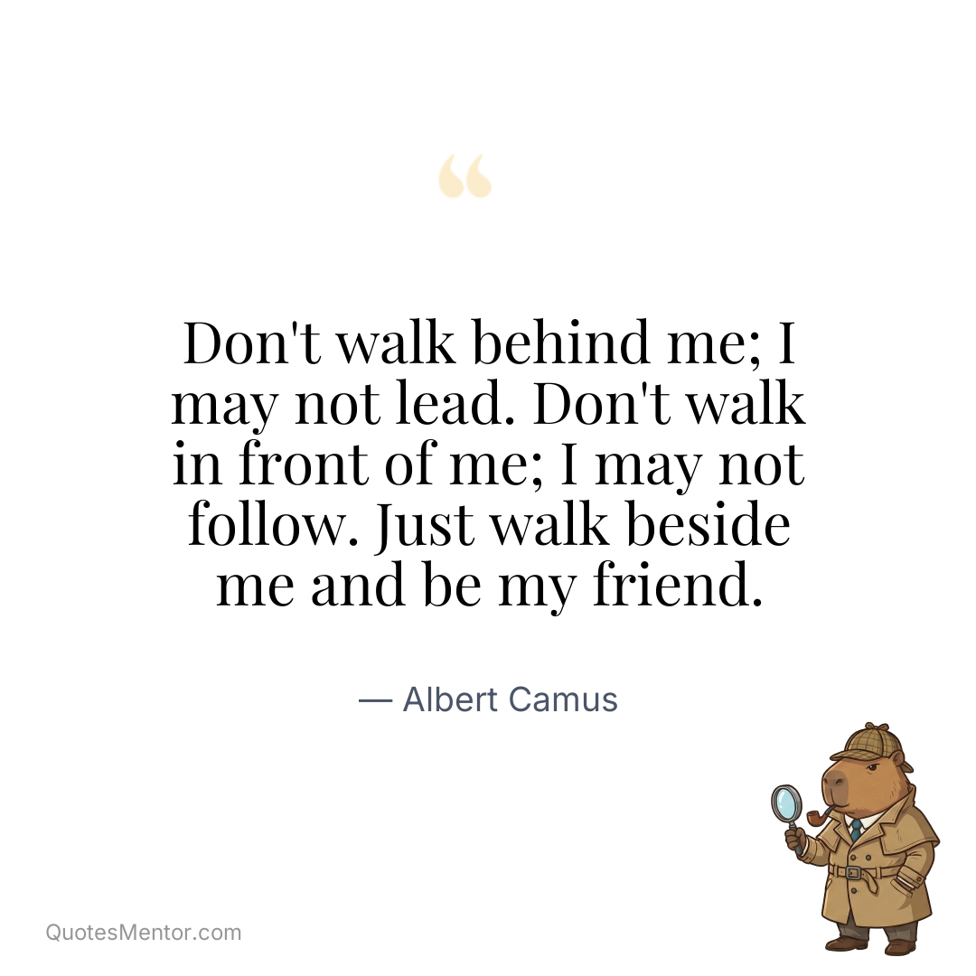 Don’t walk behind me; I may not lead. Don’t walk in front of me; I may not follow. Just walk beside me and be my friend. - Albert Camus