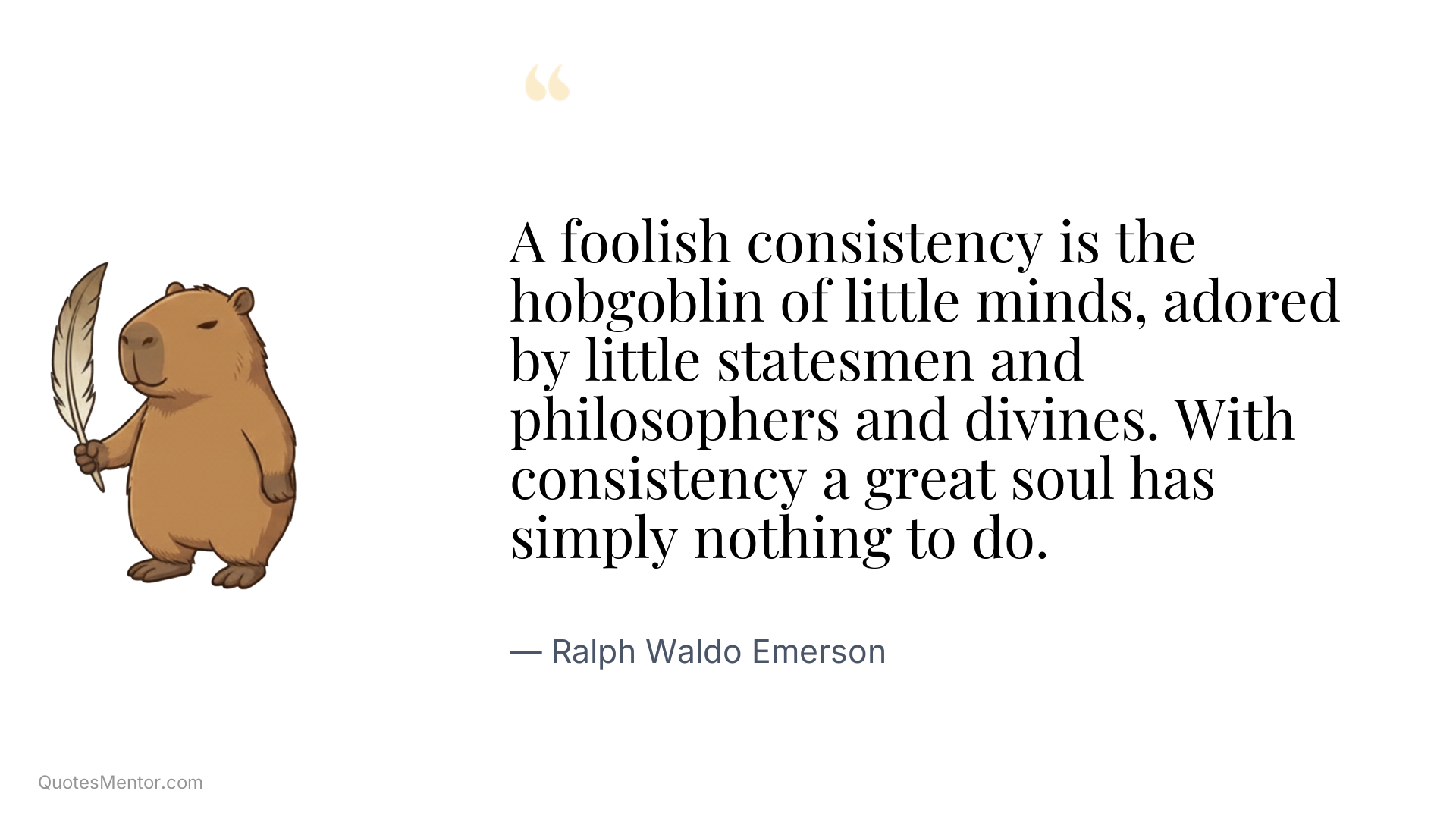 A foolish consistency is the hobgoblin of little minds, adored by little statesmen and philosophers and divines. With consistency a great soul has simply nothing to do. - Ralph Waldo Emerson