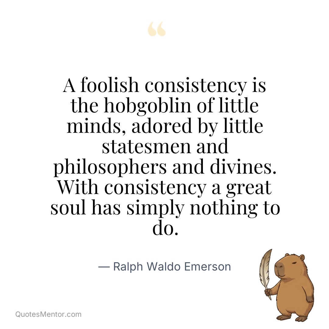 A foolish consistency is the hobgoblin of little minds, adored by little statesmen and philosophers and divines. With consistency a great soul has simply nothing to do. - Ralph Waldo Emerson