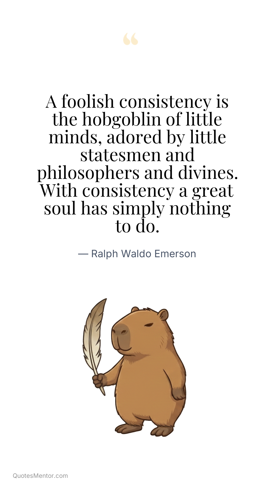 A foolish consistency is the hobgoblin of little minds, adored by little statesmen and philosophers and divines. With consistency a great soul has simply nothing to do. - Ralph Waldo Emerson