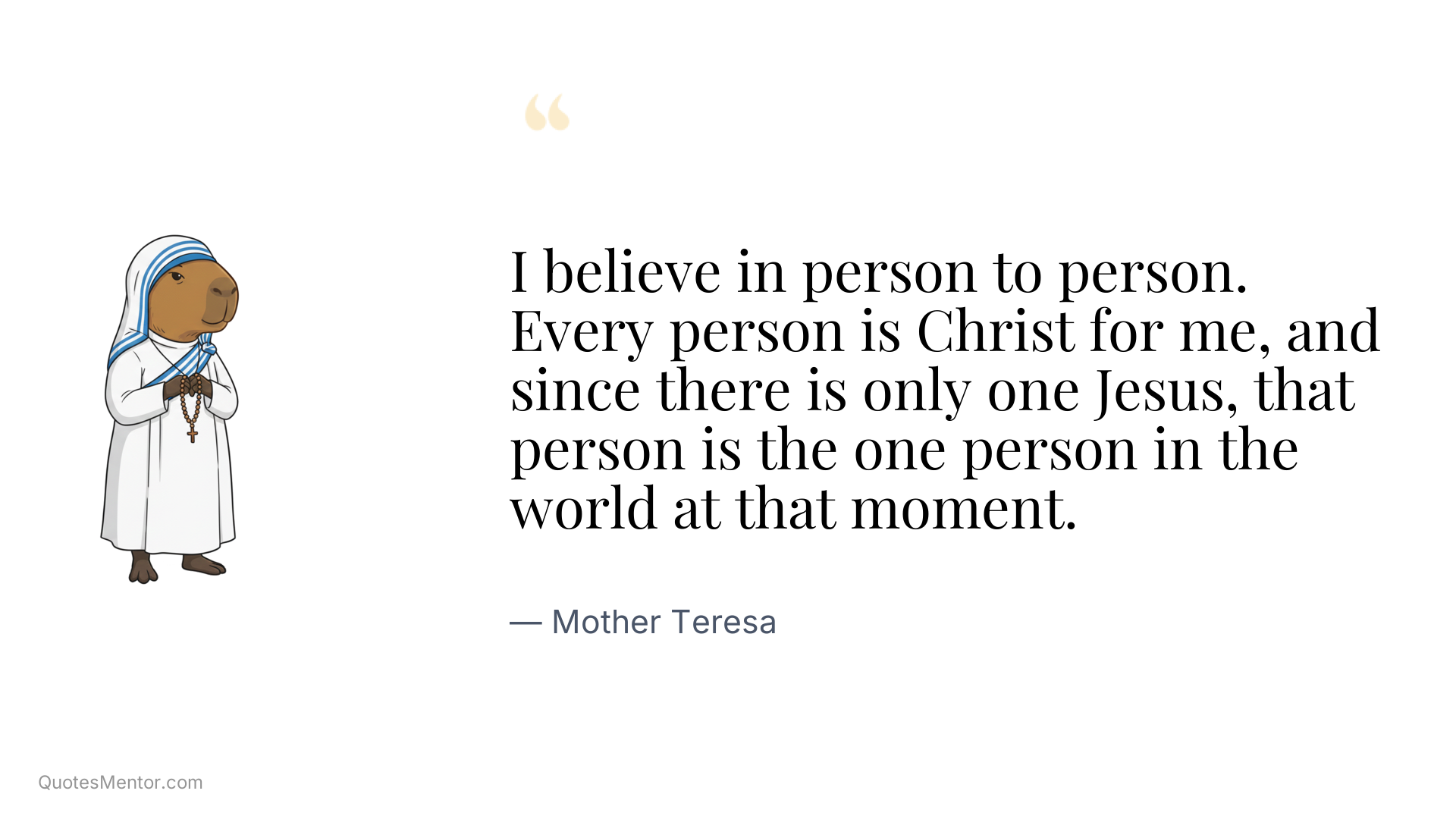I believe in person to person. Every person is Christ for me, and since there is only one Jesus, that person is the one person in the world at that moment. - Mother Teresa