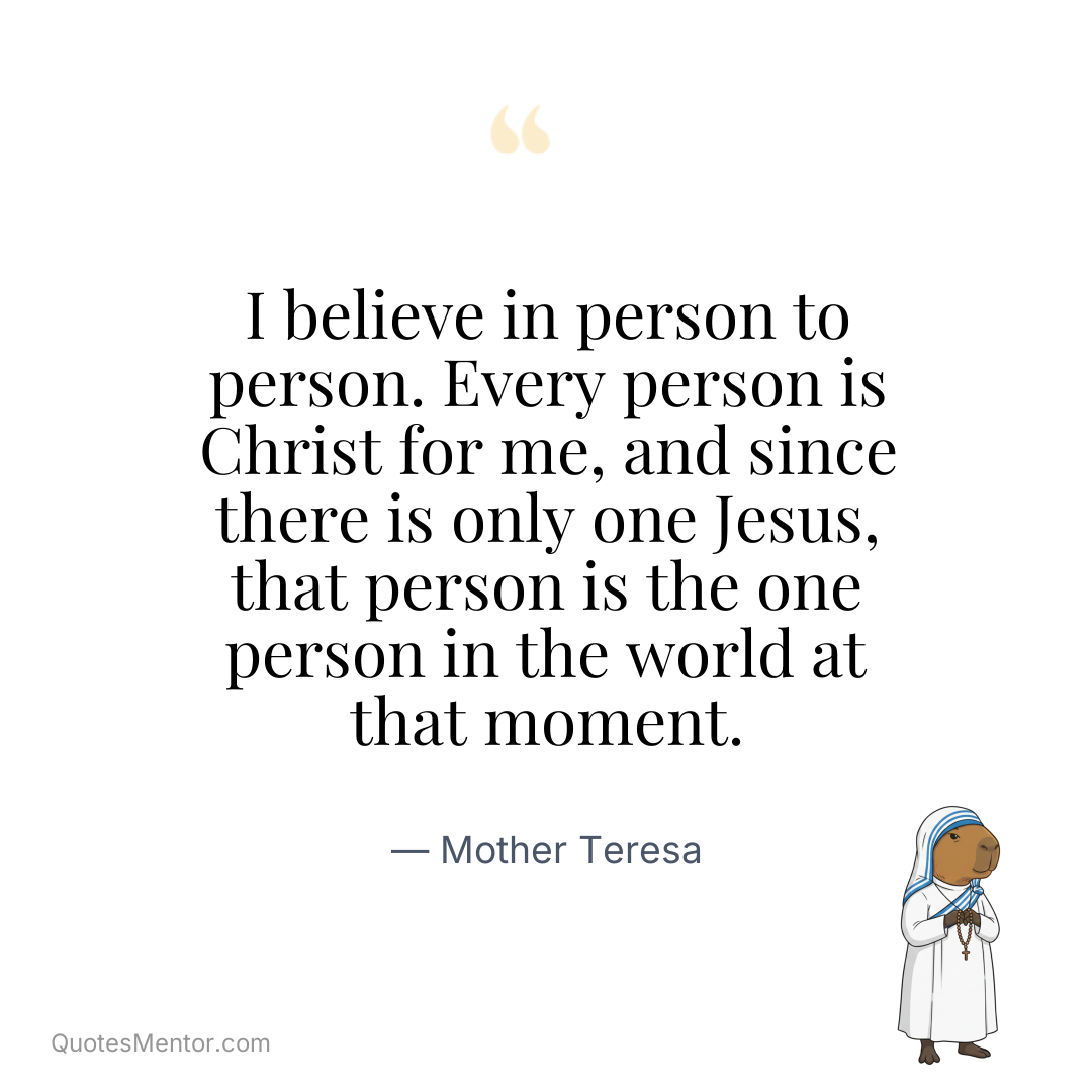 I believe in person to person. Every person is Christ for me, and since there is only one Jesus, that person is the one person in the world at that moment. - Mother Teresa