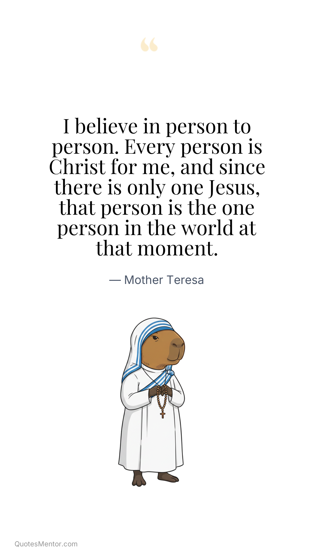 I believe in person to person. Every person is Christ for me, and since there is only one Jesus, that person is the one person in the world at that moment. - Mother Teresa