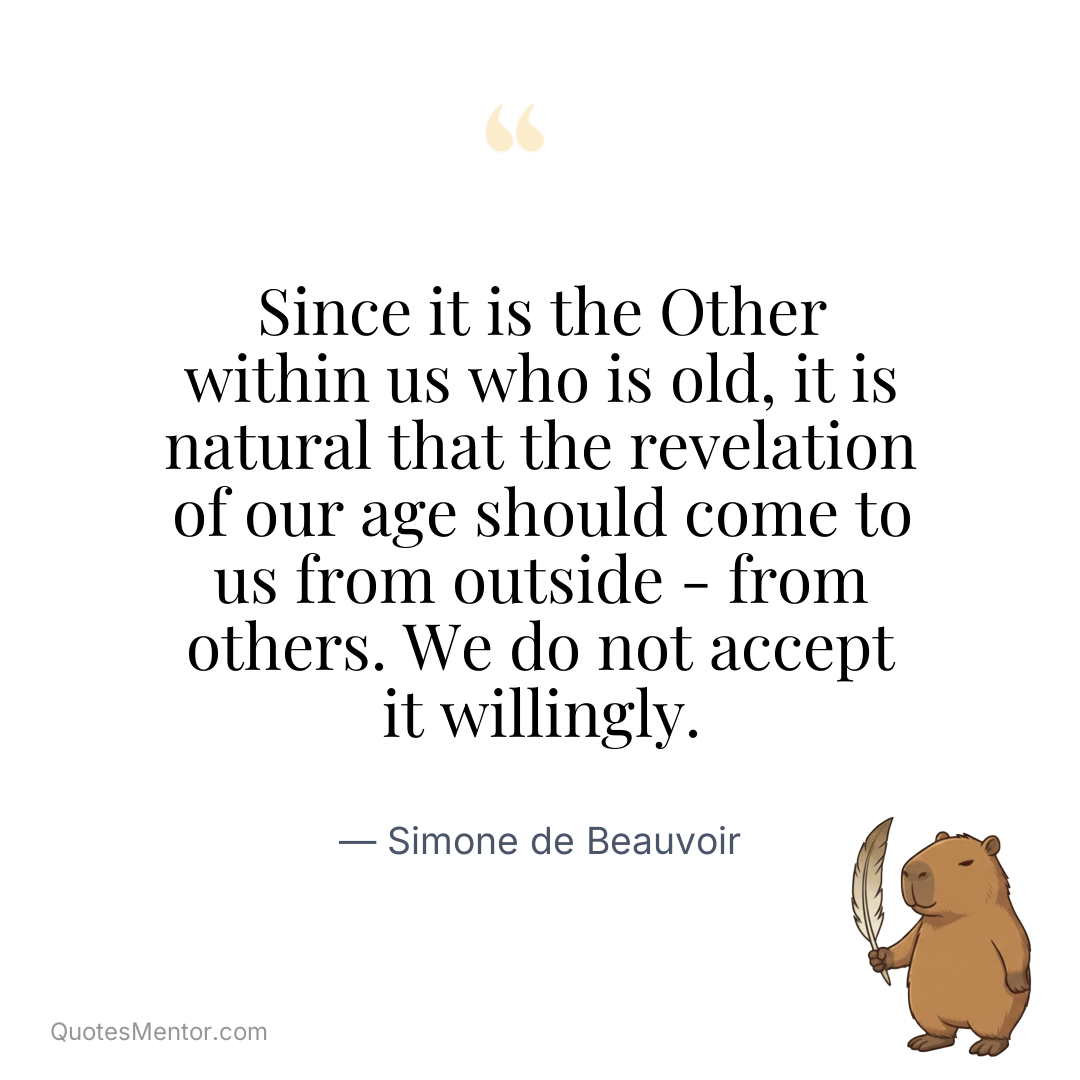 Since it is the Other within us who is old, it is natural that the revelation of our age should come to us from outside – from others. We do not accept it willingly. - Simone de Beauvoir