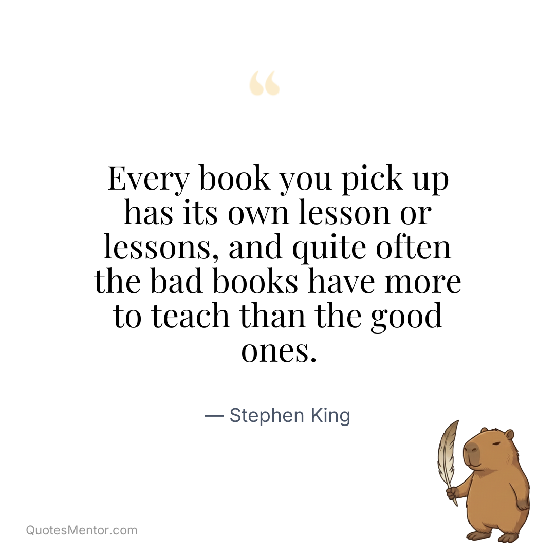 Every book you pick up has its own lesson or lessons, and quite often the bad books have more to teach than the good ones. - Stephen King