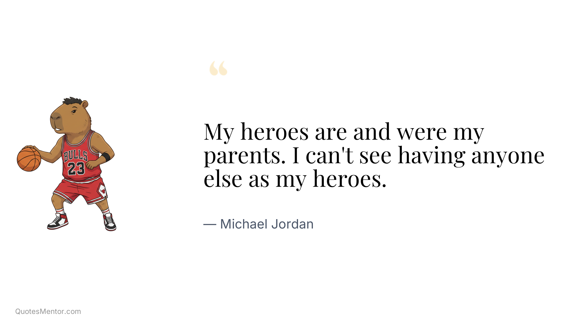My heroes are and were my parents. I can't see having anyone else as my heroes. - Michael Jordan
