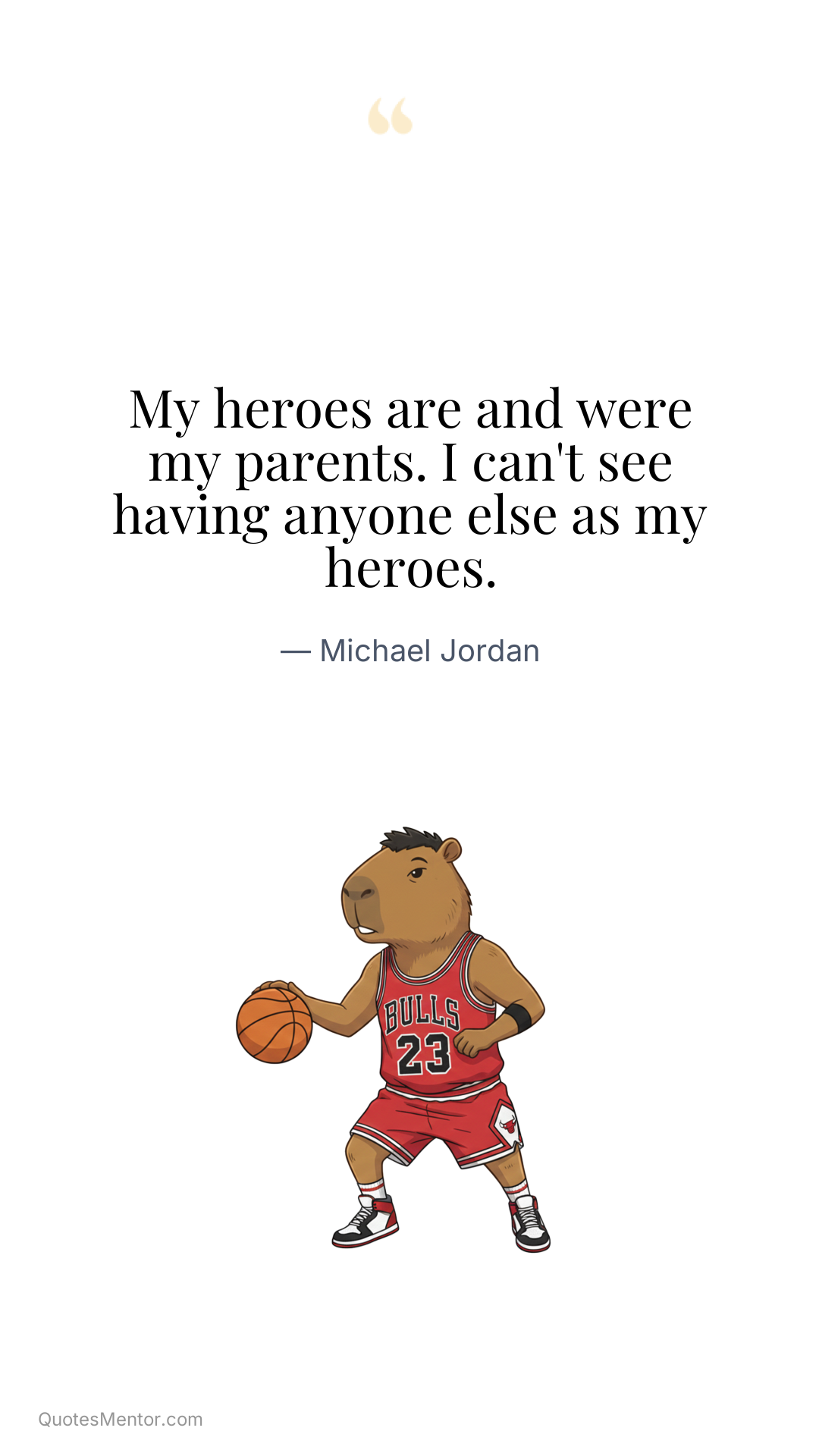 My heroes are and were my parents. I can't see having anyone else as my heroes. - Michael Jordan