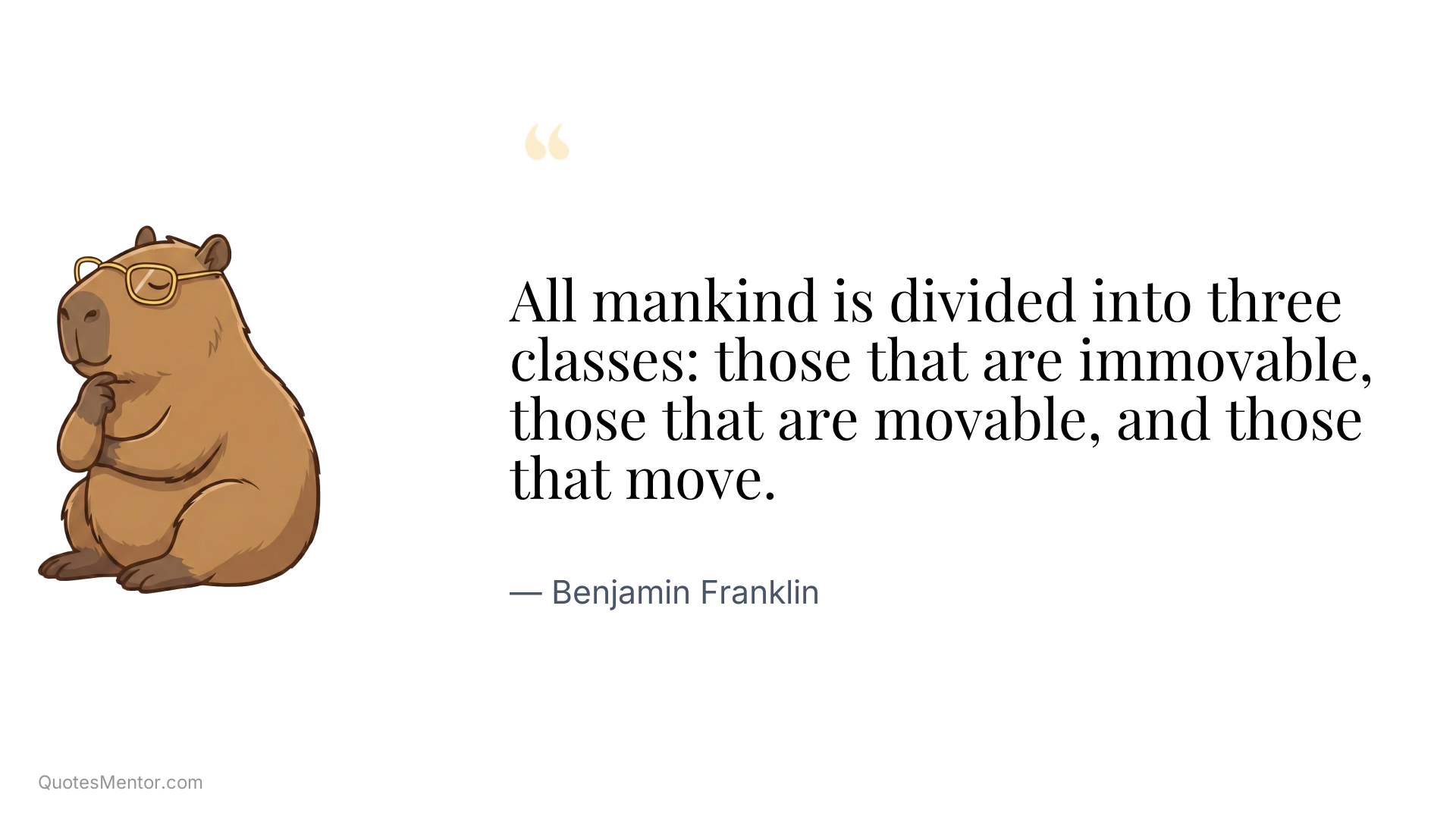 All mankind is divided into three classes: those that are immovable, those that are movable, and those that move. - Benjamin Franklin