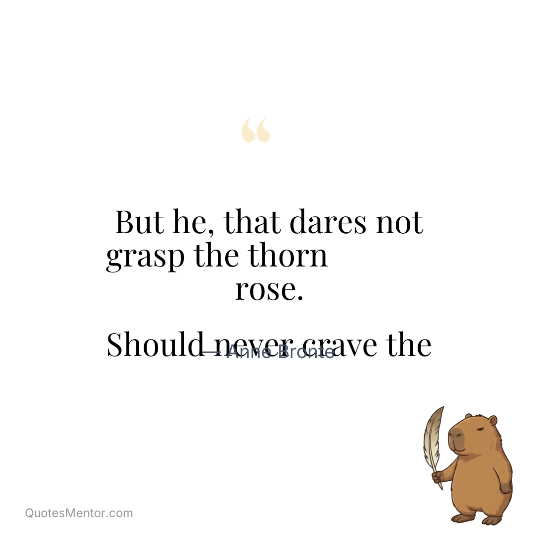But he, that dares not grasp the thorn Should never crave the rose. - Anne Bronte