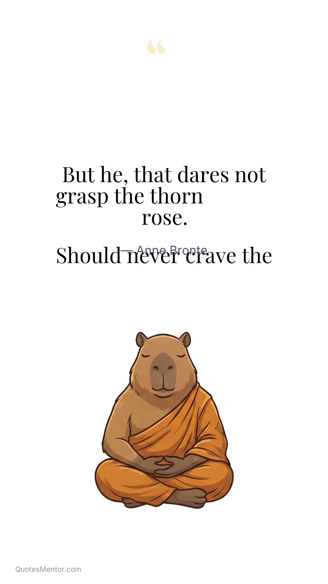 But he, that dares not grasp the thorn

Should never crave the rose. - Anne Bronte