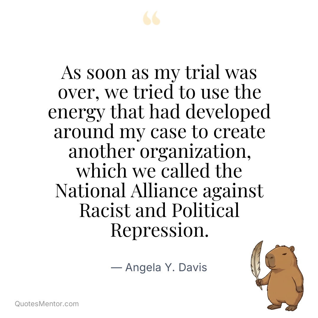 As soon as my trial was over, we tried to use the energy that had developed around my case to create another organization, which we called the National Alliance against Racist and Political Repression. - Angela Y. Davis