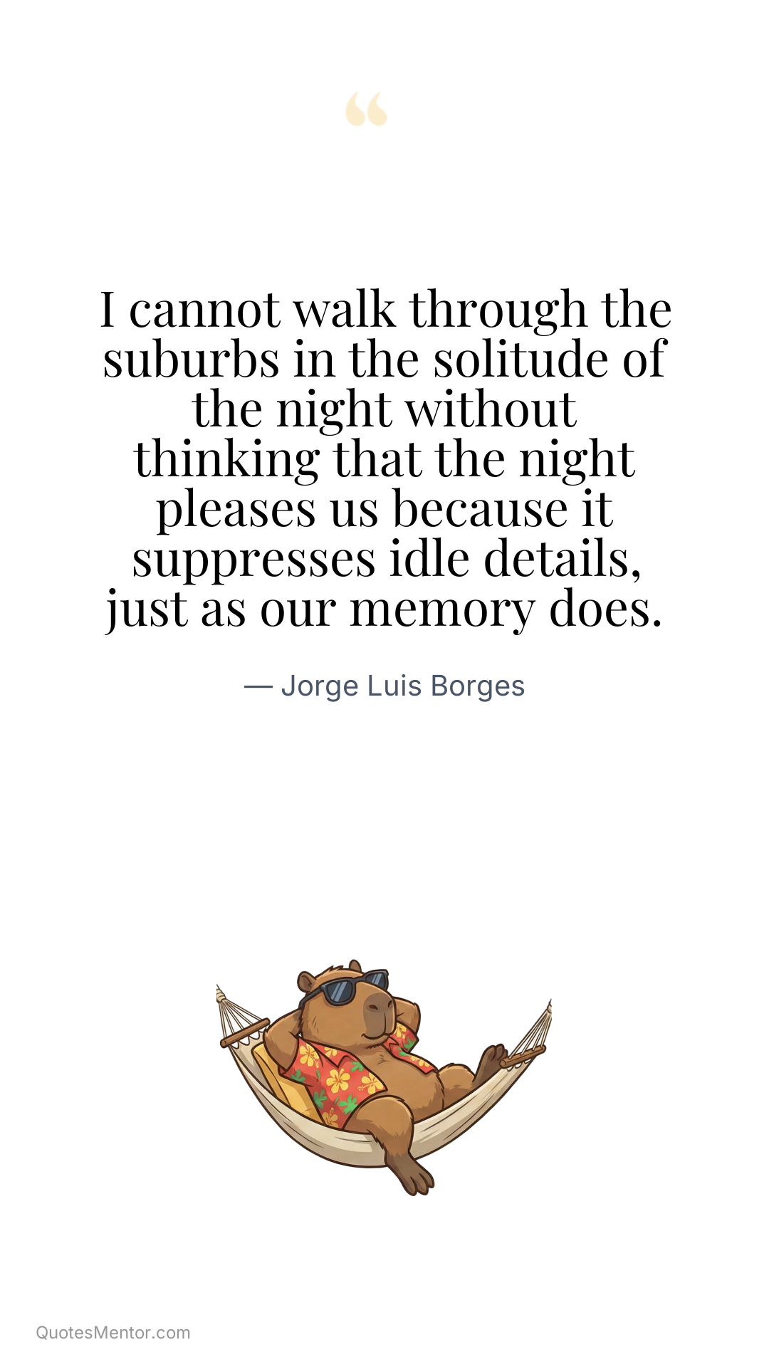 I cannot walk through the suburbs in the solitude of the night without thinking that the night pleases us because it suppresses idle details, just as our memory does. - Jorge Luis Borges