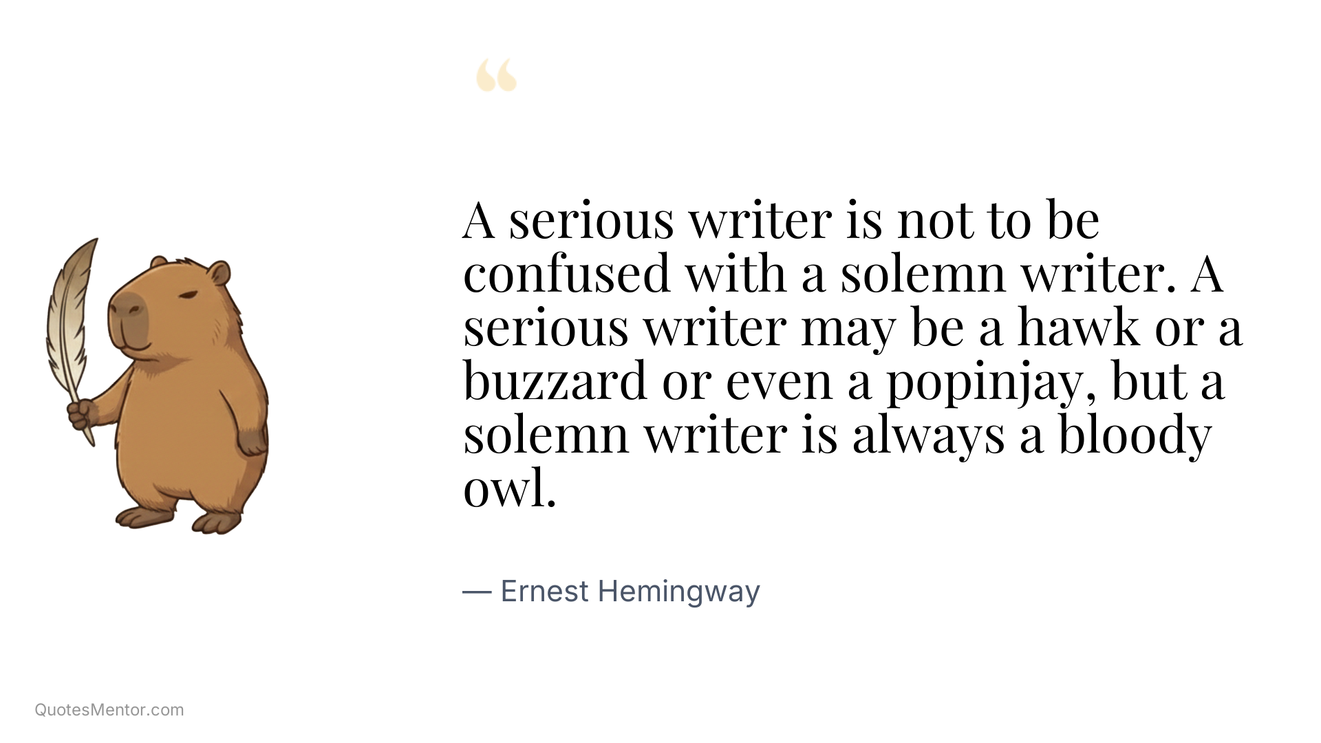 A serious writer is not to be confused with a solemn writer. A serious writer may be a hawk or a buzzard or even a popinjay, but a solemn writer is always a bloody owl. - Ernest Hemingway
