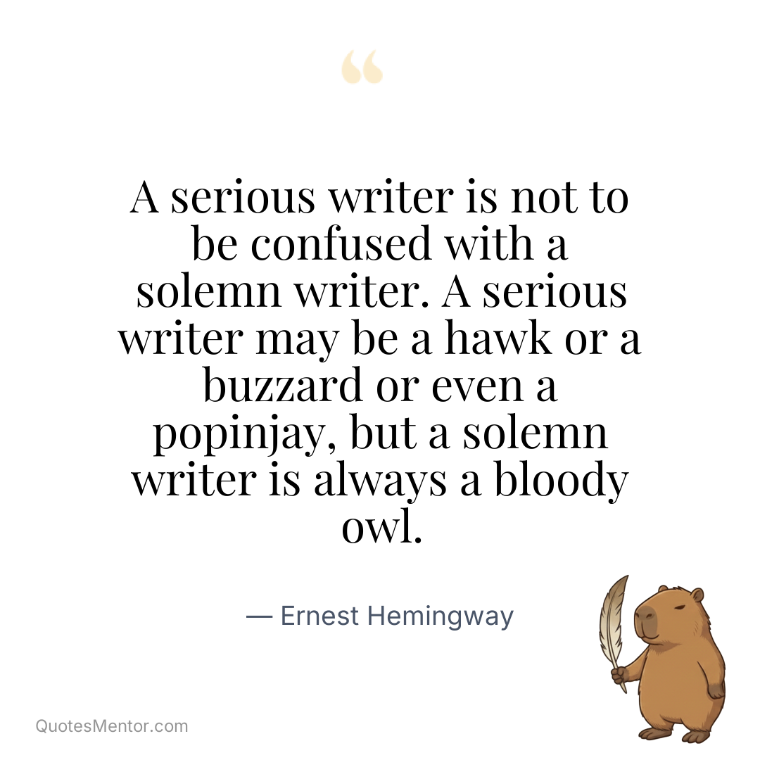 A serious writer is not to be confused with a solemn writer. A serious writer may be a hawk or a buzzard or even a popinjay, but a solemn writer is always a bloody owl. - Ernest Hemingway