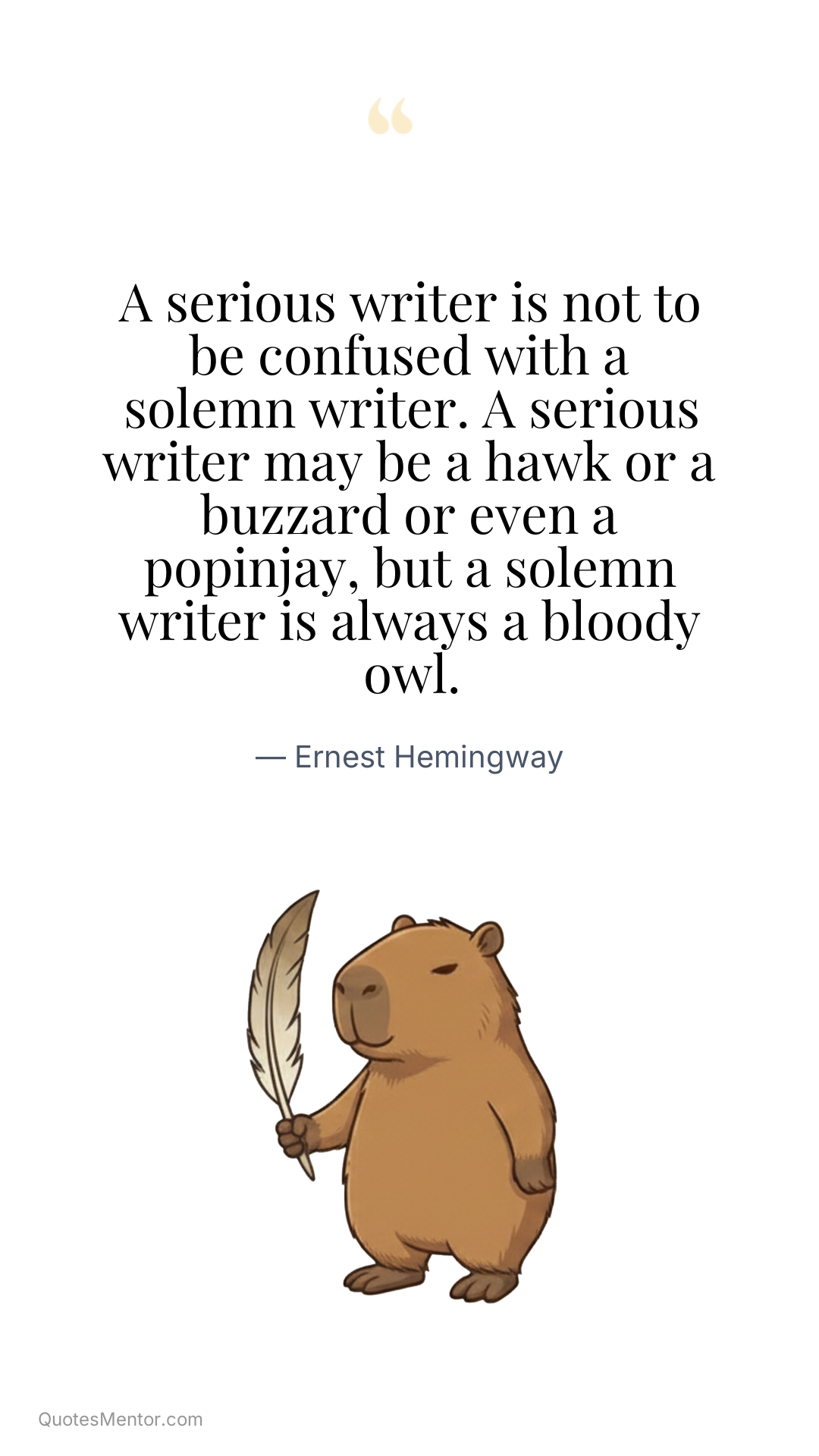 A serious writer is not to be confused with a solemn writer. A serious writer may be a hawk or a buzzard or even a popinjay, but a solemn writer is always a bloody owl. - Ernest Hemingway